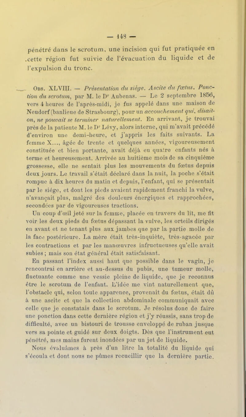 pénétré dans le scrotum, une incision qui fut pratiquée en .cette région fut suivie de l'évacuation du liquide et de l'expulsion du tronc. Obs. XLVIII. — Présentation du siège. Ascite du fœtus. Ponc- tion du scrotum, par M. le Dr Aubenas. — Le 2 septembre 1856, vers 4 heures de l'après-midi, je fus appelé dans une maison de Neudorf (banlieue de Strasbourg), pour un accouchement qui, disait- on, ne pouvait se terminer naturellement. En arrivant, je trouvai près de la patiente M. le Dr Lévy, alors interne, qui m'avait précédé d'environ une demi-heure, et j'appris les faits suivants. La femme X..., âgée de trente et quelques années, vigoureusement constituée et bien portante, avait déjà eu quatre enfants nés à terme et heureusement. Arrivée au huitième mois de sa cinquième grossesse, elle ne sentait plus les mouvements du fœtus depuis deux jours. Le travail s'était déclaré dans la nuit, la poche s'était rompue à dix heures du matin et depuis, l'enfant, qui se présentait par le siège, et dont les pieds avaient rapidement franchi la vulve, n'avançait plus, malgré des douleurs énergiques et rapprochées, secondées par de vigoureuses tractions. Un coup d'œil jeté sur la femme, placée en travers du lit, me fit voir les deux pieds du foetus dépassant la vulve, les orteils dirigés en avant et ne tenant plus aux jambes que par la partie molle de la faco postérieure. La mère était très-inquiète, très-agacée par les contractions et par les manœuvres infructueuses qu'elle avait subies ; mais son état général était satisfaisant. En passant l'index aussi haut que possible dans le vagin, je rencontrai en arrière et au-dessus du pubis, une tumeur molle, fluctuante comme une vessie pleine de liquide, que je reconnus être le scrotum de l'enfant. L'idée me vint naturellement que, l'obstacle qui, selon toute apparence, provenait du fœtus, était dû à une ascite et que la collection abdominale communiquait avec celle que je constatais dans le scrotum. Je résolus donc de faire une ponction dans cette dernière région et j'y réussis, sans trop de difficulté, avec un bistouri de trousse enveloppé de ruban jusque vers sa pointe et guidé sur deux doigts. Dès que l'instrument eut pénétré, mes mains furent inondées par un jet de liquide. Nous évaluâmes à près d'un litre la totalité du liquide qui s'écoula et dont nous ne pûmes recueillir que la dernière partie.