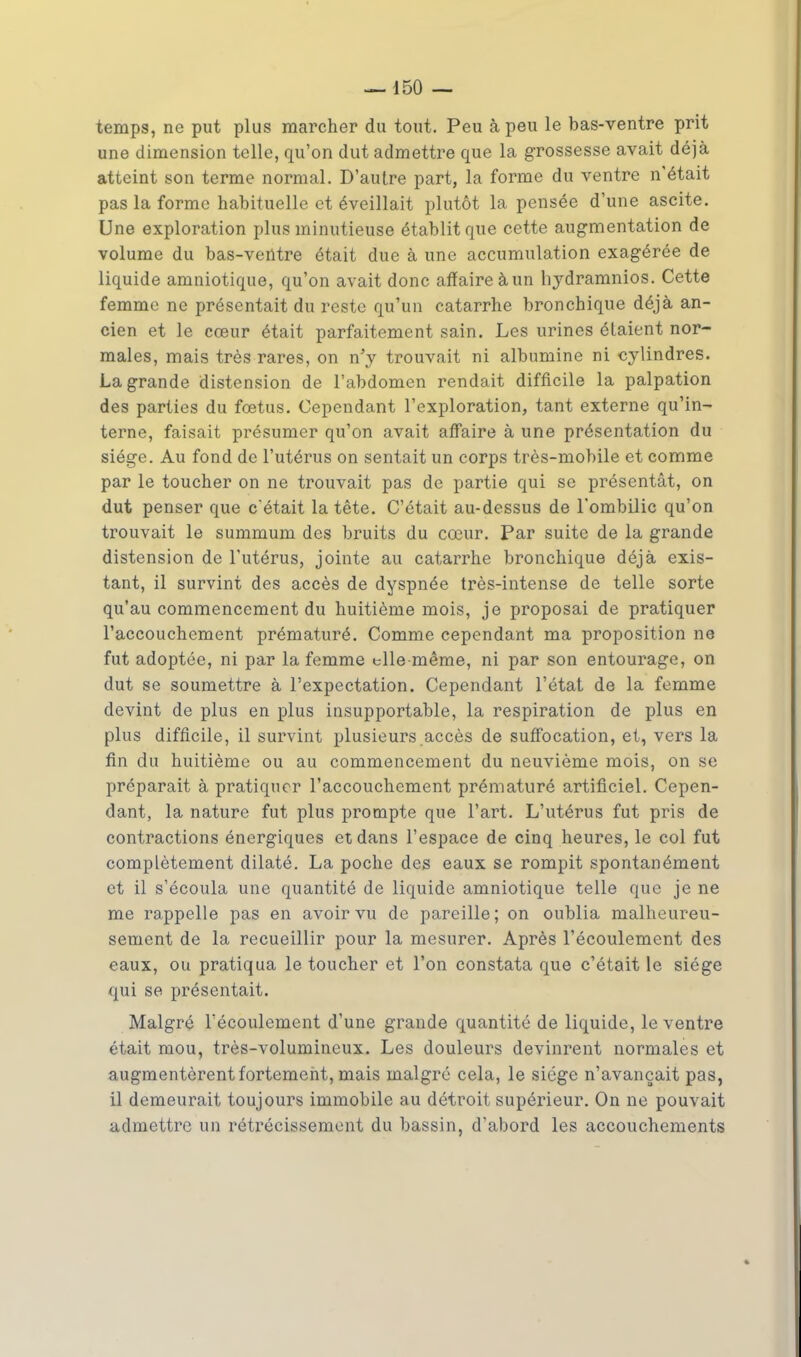 temps, ne put plus marcher du tout. Peu à peu le bas-ventre prit une dimension telle, qu'on dut admettre que la grossesse avait déjà atteint son terme normal. D'autre part, la forme du ventre n'était pas la forme habituelle et éveillait plutôt la pensée d'une ascite. Une exploration plus minutieuse établit que cette augmentation de volume du bas-ventre était due à une accumulation exagérée de liquide amniotique, qu'on avait donc affaire àun hydramnios. Cette femme ne présentait du reste qu'un catarrhe bronchique déjà an- cien et le cœur était parfaitement sain. Les urines étaient nor- males, mais très rares, on n'y trouvait ni albumine ni cylindres. La grande distension de l'abdomen rendait difficile la palpation des parties du fœtus. Cependant l'exploration, tant externe qu'in- terne, faisait présumer qu'on avait affaire à une présentation du siège. Au fond de l'utérus on sentait un corps très-mobile et comme par le toucher on ne trouvait pas de partie qui se présentât, on dut penser que c'était la tête. C'était au-dessus de l'ombilic qu'on trouvait le summum des bruits du cœur. Par suite de la grande distension de l'utérus, jointe au catarrhe bronchique déjà exis- tant, il survint des accès de dyspnée très-intense de telle sorte qu'au commencement du huitième mois, je proposai de pratiquer l'accouchement prématuré. Comme cependant ma proposition ne fut adoptée, ni par la femme elle même, ni par son entourage, on dut se soumettre à l'expcctation. Cependant l'état de la femme devint de plus en plus insupportable, la respiration de plus en plus difficile, il survint plusieurs accès de suffocation, et, vers la fin du huitième ou au commencement du neuvième mois, on se préparait à pratiquer l'accouchement prématuré artificiel. Cepen- dant, la nature fut plus prompte que l'art. L'utérus fut pris de contractions énergiques et dans l'espace de cinq heures, le col fut complètement dilaté. La poche des eaux se rompit spontanément et il s'écoula une quantité de liquide amniotique telle que je ne me rappelle pas en avoir vu de pareille; on oublia malheureu- sement de la recueillir pour la mesurer. Après l'écoulement des eaux, ou pratiqua le toucher et l'on constata que c'était le siège qui se présentait. Malgré l'écoulement d'une grande quantité de liquide, le ventre était mou, très-volumineux. Les douleurs devinrent normales et augmentèrent fortement, mais malgré cela, le siège n'avançait pas, il demeurait toujours immobile au détroit supérieur. On ne pouvait admettre un rétrécissement du bassin, d'abord les accouchements