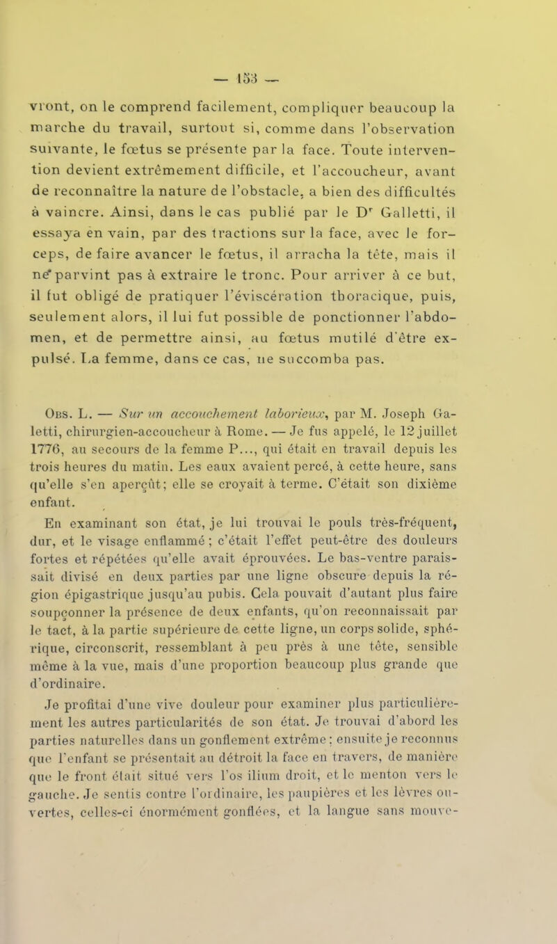 vront, on le comprend facilement, compliquer beaucoup la marche du travail, surtout si, comme dans l'observation suivante, le fœtus se présente par la face. Toute interven- tion devient extrêmement difficile, et l'accoucheur, avant de reconnaître la nature de l'obstacle, a bien des difficultés à vaincre. Ainsi, dans le cas publié par le Dr Galletti, il essaya en vain, par des tractions sur la face, avec le for- ceps, défaire avancer le fœtus, il arracha la tête, mais il ne*parvint pas à extraire le tronc. Pour arriver à ce but, il fut obligé de pratiquer l'éviscé ration tboracique, puis, seulement alors, il lui fut possible de ponctionner l'abdo- men, et de permettre ainsi, au fœtus mutilé d'être ex- pulsé. La femme, dans ce cas, ne succomba pas. Obs. L. — Sur an accouchement laborieux^ par M. Joseph Ga- letti, chirurgien-accoucheur à Rome. — Je fus appelé, le 12 juillet 1776, au secours de la femme P..., qui était en travail depuis les trois heures du matin. Les eaux avaient percé, à cette heure, sans qu'elle s'en aperçût; elle se croyait à terme. C'était son dixième enfant. En examinant son état, je lui trouvai le pouls très-fréquent, dur, et le visage enflammé ; c'était l'effet peut-être des douleurs fortes et répétées qu'elle avait éprouvées. Le bas-ventre parais- sait divisé en deux parties par une ligne obscure depuis la ré- gion épigastriquc jusqu'au pubis. Cela pouvait d'autant plus faire soupçonner la présence de deux enfants, qu'on reconnaissait par le tact, à la partie supérieure de cette ligne, un corps solide, sphé- rique, circonscrit, ressemblant à peu près à une tête, sensible même à la vue, mais d'une proportion beaucoup plus grande que d'ordinaire. Je profitai d'une vive douleur pour examiner plus particulière- ment les autres particularités de son état. Je trouvai d'abord les parties naturelles dans un gonflement extrême; ensuite je reconnus que l'enfant se présentait au détroit la face en travers, de manière que le front était situé vers l'os ilium droit, et le menton vers le gauche. Je sentis contre l'ordinaire, les paupières et les lèvres ou- vertes, celles-ci énormément gonflées, et la langue sans mouve-