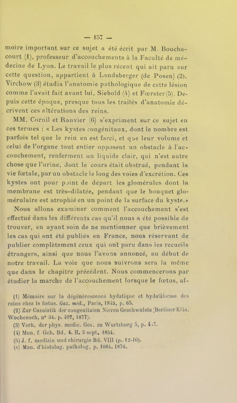 moire important sur ce sujet a été écrit par M Boucha- court (1), professeur d'accouchements à la Faculté de mé- decine de Lyon. Le travail le plus récent qui ait paru sur cette question, appartient à Landsberger (de Posen) (2). Virchow (3) étudia l'anatomie pathologique de cette lésion comme l'avait fait avant lui, Siebold (4) et Fœrster(5). De- puis cette époque, presque tous les traités d'anatomie dé- crivent ces altérations des reins. MM. Cornil et Ranvier (6) s'expriment sur ce sujet en ces termes : « Les kystes congénitaux, dont le nombre est parfois tel que le rein en est farci, et que leur volume et celui de l'organe tout entier opposent un obstacle à l'ac- couchement, renferment un liquide clair, qui n'est autre chose que l'urine, dont le cours était obstrué, pendant la vie fœtale, par un obstacle le long des voies d'excrétion. Ces kystes ont pour pjint de départ les glomérules dont la membrane est très-dilatée, pendant que le bouquet glo- mérulaire est atrophié en un point de la surface du kyste.» Nous allons examiner comment l'accouchement s'est effectué dans les différents cas qu'il nous a été possible de trouver, en ayant soin de ne mentionner que brièvement les cas qui ont été publiés en France, nous réservant de publier complètement ceux qui ont paru dans les recueils étrangers, ainsi que nous l'avons annoncé, au début de notre travail. La voie que nous suivrons sera la même que dans le chapitre précédent. Nous commencerons par étudier la marche de l'accouchement lorsque le fœtus, af- (1) Mémoire sur la dégénérescence hydatiquc et hydaliforme dos reins chez le fœtus. Gaz. méd.t Paris, 1845, p. 65. (2) Zur Casuislik der congenitalen Nieren Geschwulste ^Berliner Kl in. Wochensch, n° 34. p. 497, 1877). (3) Verh. der phys. medic. Ges. zu Wurtzburg 5, p. 4i7. (4) Mon. f. Geb. Bd. 4. H. 3 sept. 1854. (5) J. f. medizin und chirurgie Bd. VIII (p..42-16). (b) Man. d'histolog. palholog. p. 1084. 1876.