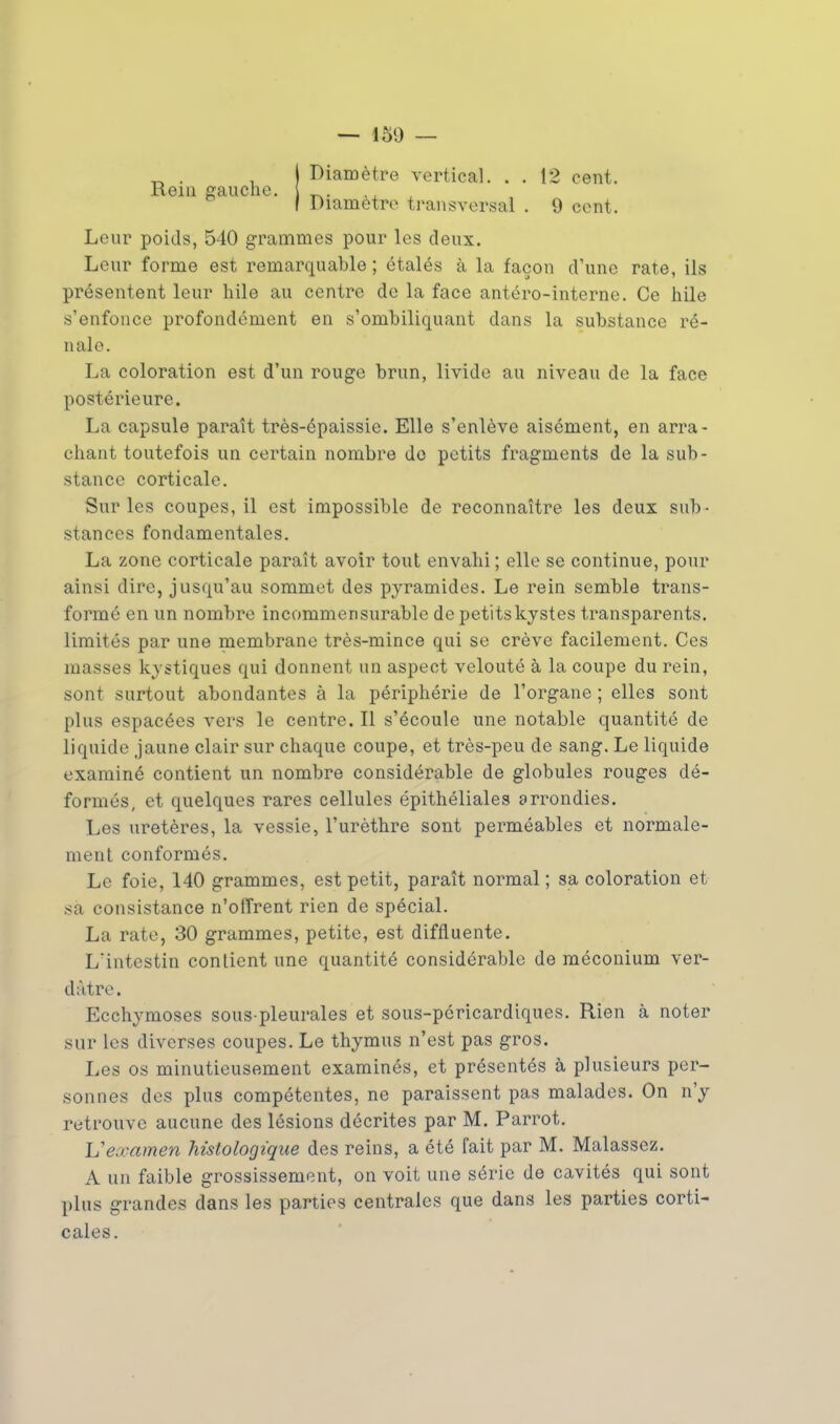 Diamètre vertical. . . 12 cent. Leur poids, 540 grammes pour les deux. Leur forme est remarquable ; étalés à la façon d'une rate, ils présentent leur bile au centre de la face antéro-interne. Ce bile s'enfonce profondément en s'ombiliquant dans la substance ré- nale. La coloration est d'un rouge brun, livide au niveau de la face postérieure. La capsule paraît très-épaissie. Elle s'enlève aisément, en arra- chant toutefois un certain nombre de petits fragments de la sub- stance corticale. Sur les coupes, il est impossible de reconnaître les deux sub- stances fondamentales. La zone corticale paraît avoir tout envahi ; elle se continue, pour ainsi dire, jusqu'au sommet des pyramides. Le rein semble trans- formé en un nombre incommensurable de petits kystes transparents, limités par une membrane très-mince qui se crève facilement. Ces masses kystiques qui donnent un aspect velouté à la coupe du rein, sont surtout abondantes à la périphérie de l'organe ; elles sont plus espacées vers le centre. Il s'écoule une notable quantité de liquide jaune clair sur chaque coupe, et très-peu de sang. Le liquide examiné contient un nombre considérable de globules rouges dé- formés, et quelques rares cellules épithéliales arrondies. Les uretères, la vessie, l'urèthre sont perméables et normale- ment conformés. Le foie, 140 grammes, est petit, paraît normal ; sa coloration et sa consistance n'offrent rien de spécial. La rate, 30 grammes, petite, est diffluente. L'intestin contient une quantité considérable de méconium ver- dàtre. Ecchymoses sous-pleurales et sous-péricardiques. Rien à noter sur les diverses coupes. Le thymus n'est pas gros. Les os minutieusement examinés, et présentés à plusieurs per- sonnes des plus compétentes, ne paraissent pas malades. On n'y retrouve aucune des lésions décrites par M. Parrot. Uewamen histologique des reins, a été fait par M. Malassez. A un faible grossissement, on voit une série de cavités qui sont plus grandes dans les parties centrales que dans les parties corti- cales.