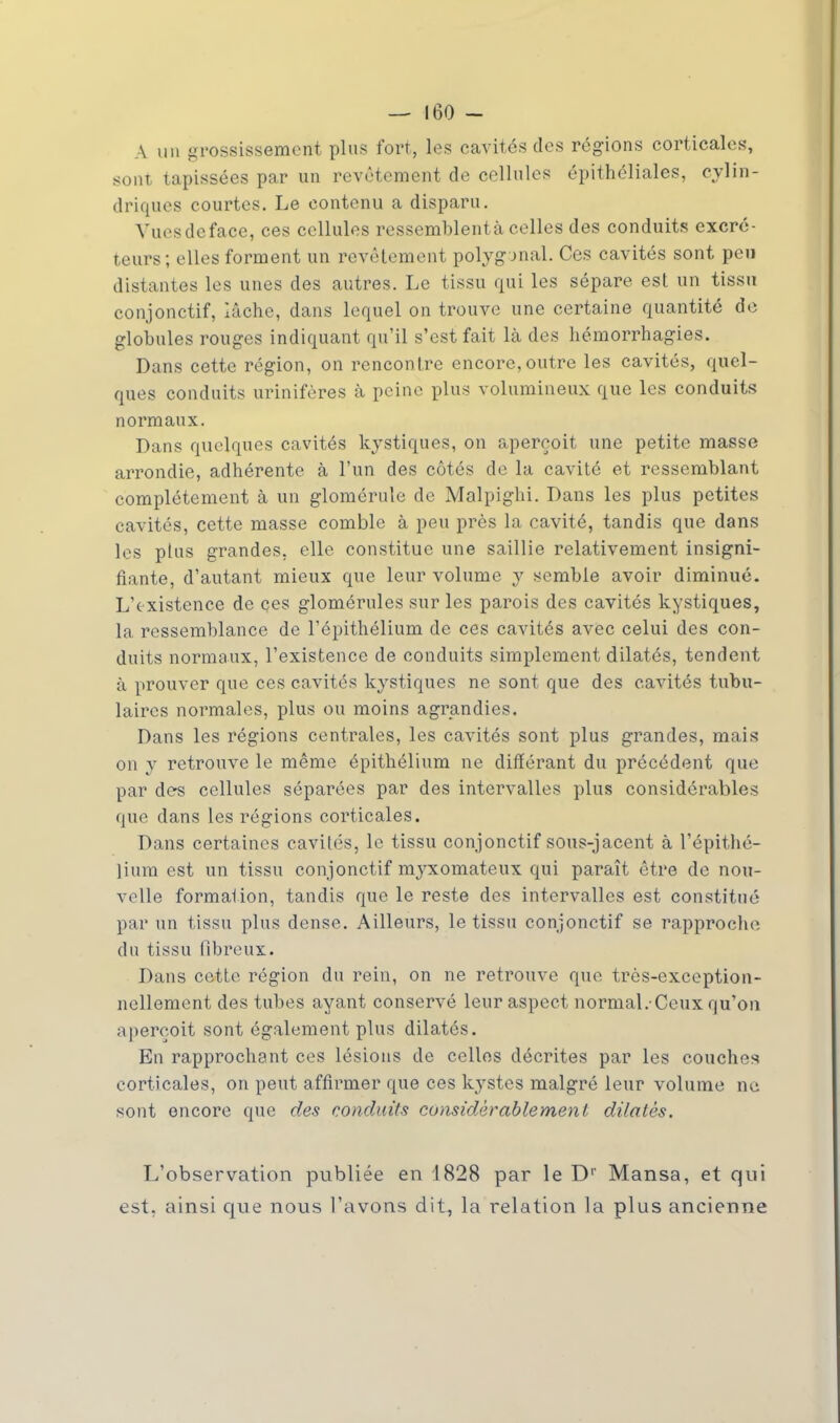 A un grossissement plus fort, les cavités des régions corticales, sont tapissées par un revêtement de cellules épithéliales, cylin- driques courtes. Le contenu a disparu. Vues de face, ces cellules ressemblentà celles des conduits excré- teurs; elles forment un revêtement polygonal. Ces cavités sont peu distantes les unes des autres. Le tissu qui les sépare est un tissu conjonctif, lâche, dans lequel on trouve une certaine quantité de globules rouges indiquant qu'il s'est fait là des hémorrhagies. Dans cette région, on rencontre encore, outre les cavités, quel- ques conduits urinifères à peine plus volumineux que les conduits normaux. Dans quelques cavités kystiques, on aperçoit une petite masse arrondie, adhérente à l'un des côtés de la cavité et ressemblant complètement à un glomérule de Malpighi. Dans les plus petites cavités, cette masse comble à peu près la cavité, tandis que dans les plus grandes, elle constitue une saillie relativement insigni- fiante, d'autant mieux que leur volume y semble avoir diminué. L'existence de ces glomérules sur les parois des cavités kystiques, la ressemblance de l'épithélium de ces cavités avec celui des con- duits normaux, l'existence de conduits simplement dilatés, tendent à prouver que ces cavités kystiques ne sont que des cavités tabu- laires normales, plus ou moins agrandies. Dans les régions centrales, les cavités sont plus grandes, mais on y retrouve le même épithélium ne différant du précédent que par des cellules séparées par des intervalles plus considérables que dans les régions corticales. Dans certaines cavités, le tissu conjonctif sous-jacent à l'épithé- lium est un tissu conjonctif myxomateux qui paraît être de nou- velle formation, tandis que le reste des intervalles est constitué par un tissu plus dense. Ailleurs, le tissu conjonctif se rapproche du tissu fibreux. Dans cette région du rein, on ne retrouve que très-exception- nellement des tubes ayant conservé leur aspect normal.-Ceux qu'on aperçoit sont également plus dilatés. En rapprochant ces lésions de celles décrites par les couches corticales, on peut affirmer que ces kystes malgré leur volume ne sont encore que des conduits considérablement dilatés. L'observation publiée en 1828 par le Dr Mansa, et qui est, ainsi que nous l'avons dit-, la relation la plus ancienne