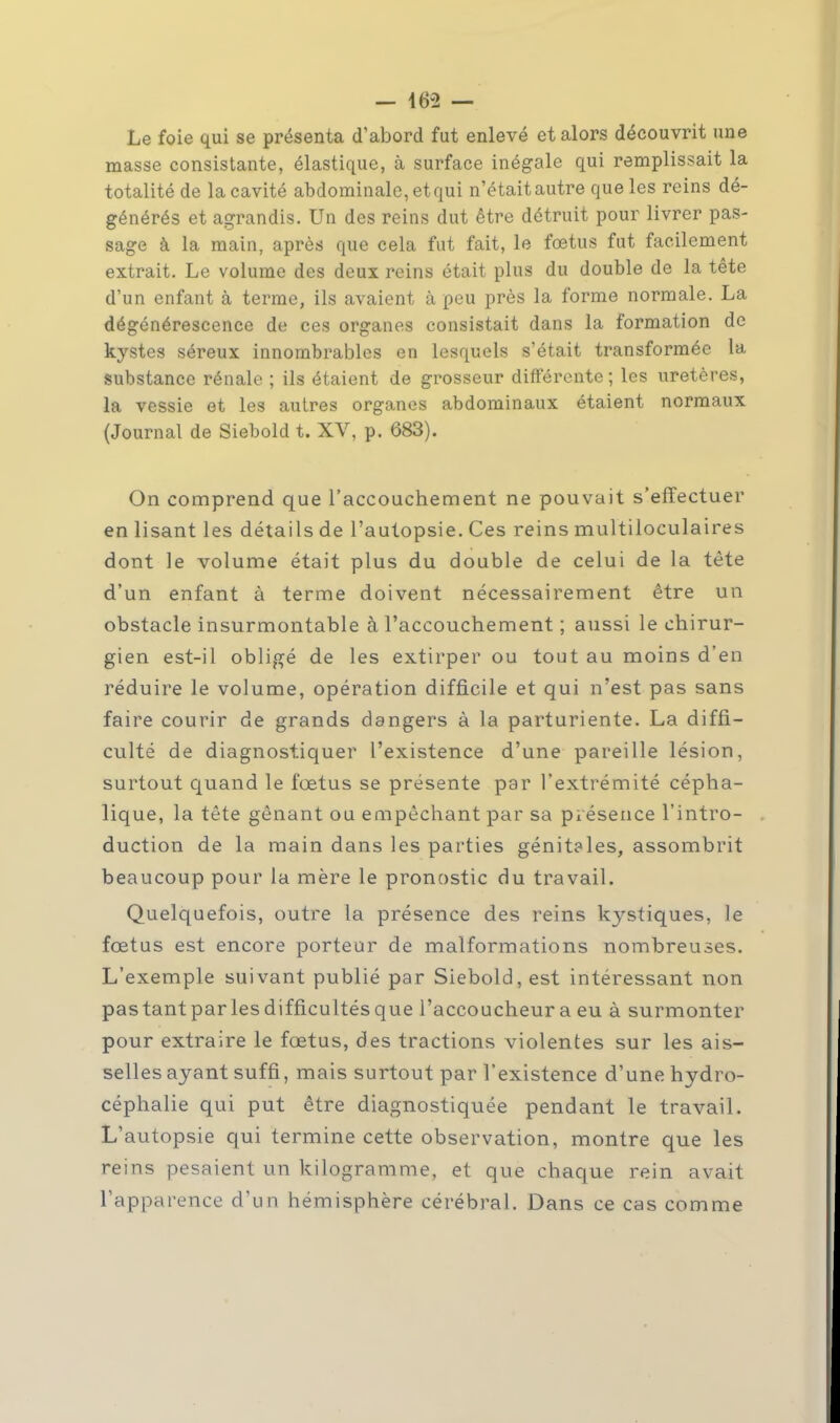 - 16-2 — Le foie qui se présenta d'abord fut enlevé et alors découvrit une masse consistante, élastique, à surface inégale qui remplissait la totalité de la cavité abdominale, et qui n'était autre que les reins dé- générés et agrandis. Un des reins dut être détruit pour livrer pas- sage à la main, après que cela fut fait, le fœtus fut facilement extrait. Le volume des deux reins était plus du double de la tête d'un enfant à terme, ils avaient à peu près la forme normale. La dégénérescence de ces organes consistait dans la formation de kystes séreux innombrables en lesquels s'était transformée la substance rénale ; ils étaient de grosseur différente; les uretères, la vessie et les autres organes abdominaux étaient normaux (Journal de Siebold t. XV, p. 683). On comprend que l'accouchement ne pouvait s'effectuer en lisant les détails de l'autopsie. Ces reins multiloculaires dont le volume était plus du double de celui de la tète d'un enfant à terme doivent nécessairement être un obstacle insurmontable à l'accouchement ; aussi le chirur- gien est-il obligé de les extirper ou tout au moins d'en réduire le volume, opération difficile et qui n'est pas sans faire courir de grands dangers à la parturiente. La diffi- culté de diagnostiquer l'existence d'une pareille lésion, surtout quand le fœtus se présente par l'extrémité cépha- lique, la tête gênant ou empêchant par sa présence l'intro- duction de la main dans les parties génit?les, assombrit beaucoup pour la mère le pronostic du travail. Quelquefois, outre la présence des reins kystiques, le fœtus est encore porteur de malformations nombreuses. L'exemple suivant publié par Siebold, est intéressant non pastantparlesdifficultésque l'accoucheur a eu à surmonter pour extraire le fœtus, des tractions violentes sur les ais- selles ayant suffi, mais surtout par l'existence d'une hydro- céphalie qui put être diagnostiquée pendant le travail. L'autopsie qui termine cette observation, montre que les reins pesaient un kilogramme, et que chaque rein avait l'apparence d'un hémisphère cérébral. Dans ce cas comme