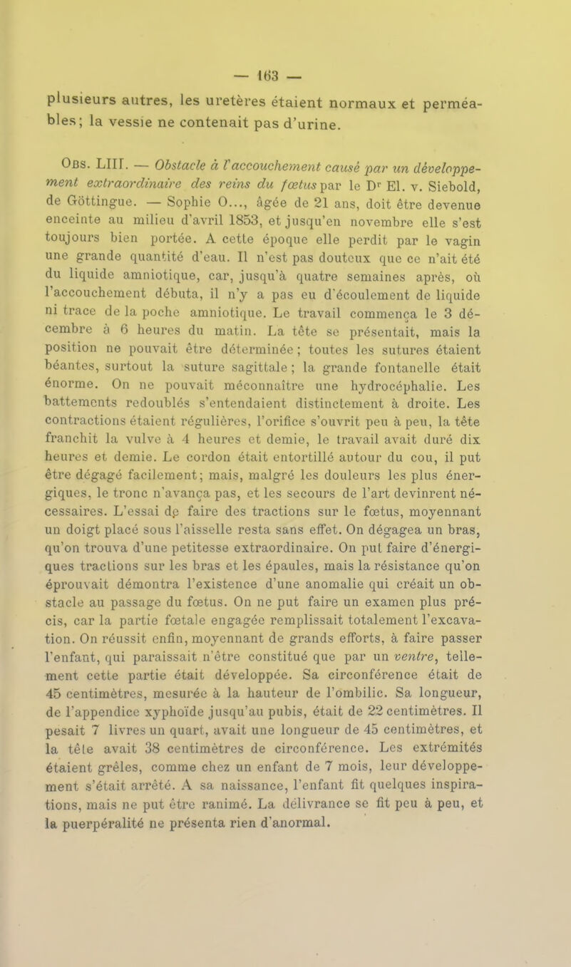 — (63 — plusieurs autres, les uretères étaient normaux et perméa- bles; la vessie ne contenait pas d'urine. Obs. LIU. — Obstacle à Vaccouchement causé par un développe- ment extraordinaire des reins du fœtus par le Dr El. v. Siebold, de Gottingue. — Sophie 0..., âgée de 21 ans, doit être devenue enceinte au milieu d'avril 1853, et jusqu'en novembre elle s'est toujours bien portée. A cette époque elle perdit par le vagin une grande quantité d'eau. Il n'est pas douteux que ce n'ait été du liquide amniotique, car, jusqu'à quatre semaines après, où l'accouchement débuta, il n'y a pas eu découlement de liquide ni trace de la poche amniotique. Le travail commença le 3 dé- cembre y 6 heures du matin. La tête se présentait, mais la position ne pouvait être déterminée ; toutes les sutures étaient béantes, surtout la suture sagittale ; la grande fontanelle était énorme. On ne pouvait méconnaître une hydrocéphalie. Les battements redoublés s'entendaient distinctement à droite. Les contractions étaient régulières, l'orifice s'ouvrit peu à peu, la tête franchit la vulve à 4 heures et demie, le travail avait duré dix heures et demie. Le cordon était entortillé autour du cou, il put être dégagé facilement; mais, malgré les douleurs les plus éner- giques, le tronc n'avança pas, et les secours de l'art devinrent né- cessaires. L'essai dp faire des tractions sur le foetus, moyennant un doigt placé sous l'aisselle resta sans effet. On dégagea un bras, qu'on trouva d'une petitesse extraordinaire. On put faire d'énergi- ques tractions sur les bras et les épaules, mais la résistance qu'on éprouvait démontra l'existence d'une anomalie qui créait un ob- stacle au passage du foetus. On ne put faire un examen plus pré- cis, car la partie foetale engagée remplissait totalement l'excava- tion. On réussit enfin, moyennant de grands efforts, à faire passer l'enfant, qui paraissait n'être constitué que par un ventre, telle- ment cette partie était développée. Sa circonférence était de 45 centimètres, mesurée à la hauteur de l'ombilic. Sa longueur, de l'appendice xyphoïde jusqu'au pubis, était de 22 centimètres. Il pesait 7 livres un quart, avait une longueur de 45 centimètres, et la têle avait 38 centimètres de circonférence. Les extrémités étaient grêles, comme chez un enfant de 7 mois, leur développe- ment s'était arrêté. A sa naissance, l'enfant fit quelques inspira- tions, mais ne put être ranimé. La délivrance se fit peu à peu, et la puerpéralité ne présenta rien d'anormal.