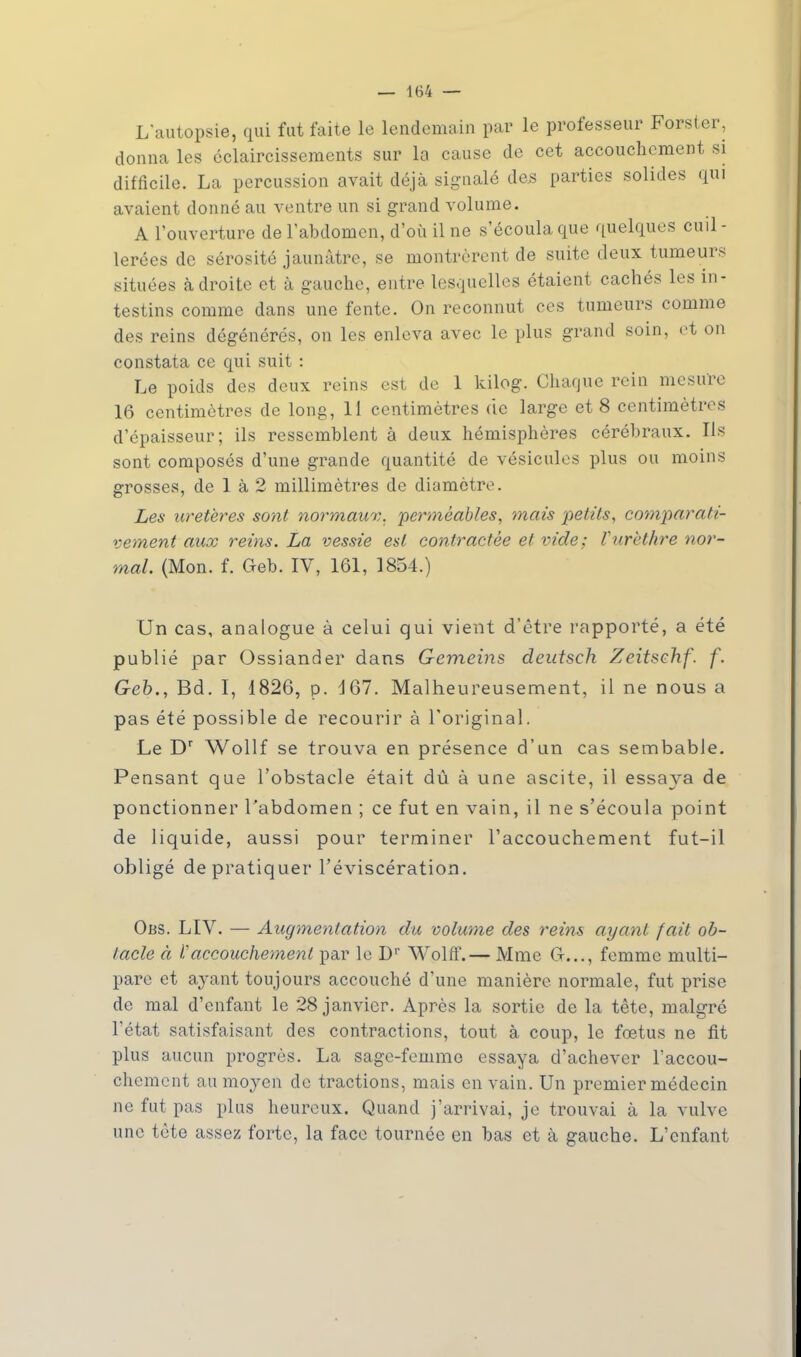 L'autopsie, qui fut faite le lendemain par le professeur Forster, donna les éclaircissements sur la cause de cet accouchement si difficile. La percussion avait déjà signalé des parties solides qui avaient donné au ventre un si grand volume. A l'ouverture de l'abdomen, d'où il ne s'écoula que quelques cuil- lerées de sérosité jaunâtre, se montrèrent de suite deux tumeurs situées adroite et à gauche, entre lesquelles étaient cachés les in- testins comme dans une fente. On reconnut ces tumeurs comme des reins dégénérés, on les enleva avec le plus grand soin, et on constata ce qui suit : Le poids des deux reins est de 1 kilog. Chaque rein mesure 16 centimètres de long, 11 centimètres de large et 8 centimètres d'épaisseur; ils ressemblent à deux hémisphères cérébraux. Ils sont composés d'une grande quantité de vésicules plus ou moins grosses, de 1 à 2 millimètres de diamètre. Les uretères sont normaux, perméables, mais petits, comparati- vement aux reins. La vessie est contractée et vide; Vurèthre nor- mal. (Mon. f. Geb. IV, 161, 1854.) Un cas, analogue à celui qui vient d'être rapporté, a été publié par Ossiander dans Gemeins deutsch Zeitsehf. f. Geb., Bd. I, 1826, p. 167. Malheureusement, il ne nous a pas été possible de recourir à l'original. Le Dr Wollf se trouva en présence d'un cas sembable. Pensant que l'obstacle était dû à une ascite, il essaya de ponctionner l'abdomen ; ce fut en vain, il ne s'écoula point de liquide, aussi pour terminer l'accouchement fut-il obligé de pratiquer l'éviscération. Oas. LIV. — Augmentation du volume des reins ayant fait ob- taele à 1''accouchement par le D1' Wolff.— Mme G..., femme multi- pare et ayant toujours accouché d'une manière normale, fut prise de mal d'enfant le 28 janvier. Après la sortie de la tête, malgré l'état satisfaisant des contractions, tout à coup, le fœtus ne fit plus aucun progrès. La sage-femme essaya d'achever l'accou- chement au moyen de tractions, mais en vain. Un premier médecin ne fut pas plus heureux. Quand j'arrivai, je trouvai à la vulve une tète assez forte, la face tournée en bas et à gauche. L'enfant