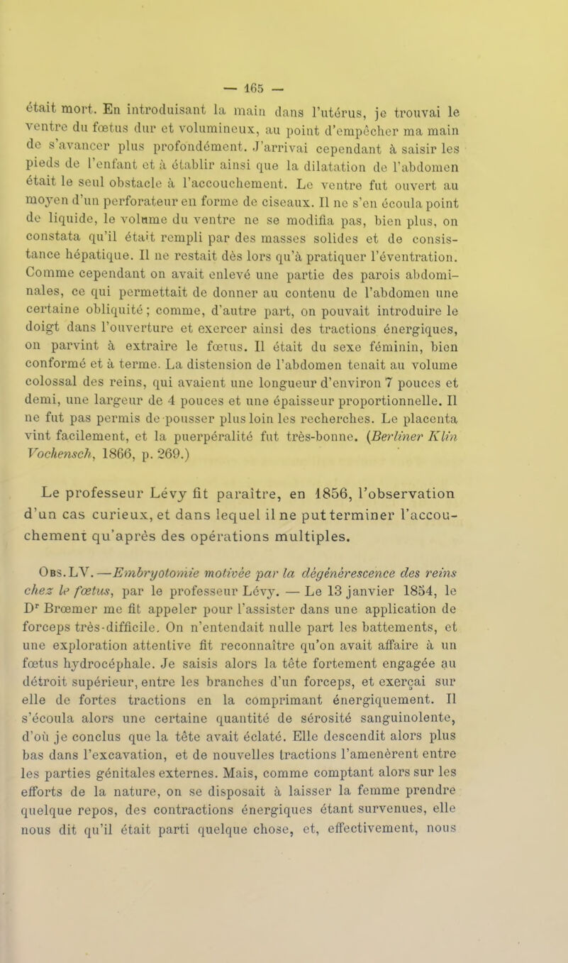 était mort. En introduisant la main dans l'utérus, je trouvai le ventre du fœtus dur et volumineux, au point d'empêcher ma main de s'avancer plus profondément. J'arrivai cependant à saisir les pieds de l'enfant et à établir ainsi que la dilatation de l'abdomen était le seul obstacle à l'accouchement. Le ventre fut ouvert au moyen d'un perforateur en forme de ciseaux. Il ne s'en écoula point de liquide, le volume du ventre ne se modifia pas, bien plus, on constata qu'il était rempli par des masses solides et de consis- tance hépatique. Il ne restait dès lors qu'à pratiquer l'éventration. Comme cependant on avait enlevé une partie des parois abdomi- nales, ce qui permettait de donner au contenu de l'abdomen une certaine obliquité ; comme, d'autre part, on pouvait introduire le doigt dans l'ouverture et exercer ainsi des tractions énergiques, on parvint à extraire le fœtus. Il était du sexe féminin, bien conformé et à terme. La distension de l'abdomen tenait au volume colossal des reins, qui avaient une longueur d'environ 7 pouces et demi, une largeur de 4 pouces et une épaisseur proportionnelle. Il ne fut pas permis de pousser plus loin les recherches. Le placenta vint facilement, et la puerpéralité fut très-bonne. {Berliner Klin Vochensch, 1866, p. 269.) Le professeur Lévy fit paraître, en 1856, l'observation d'un cas curieux, et dans lequel il ne put terminer l'accou- chement qu'après des opérations multiples. Obs.LV.—Embryotomie motivée par la dégénérescence des reins chez le fœtus, par le professeur Lévy. —Le 13 janvier 1854, le Dr Brœmer me fit appeler pour l'assister dans une application de forceps très-difficile. On n'entendait nulle part les battements, et une exploration attentive fit reconnaître qu'on avait affaire à un fœtus hydrocéphale. Je saisis alors la tête fortement engagée au détroit supérieur, entre les branches d'un forceps, et exerçai sur elle de fortes tractions en la comprimant énergiquement. Il s'écoula alors une certaine quantité de sérosité sanguinolente, d'où je conclus que la tête avait éclaté. Elle descendit alors plus bas dans l'excavation, et de nouvelles tractions l'amenèrent entre les parties génitales externes. Mais, comme comptant alors sur les efforts de la nature, on se disposait à laisser la femme prendre quelque repos, des contractions énergiques étant survenues, elle nous dit qu'il était parti quelque chose, et, effectivement, nous