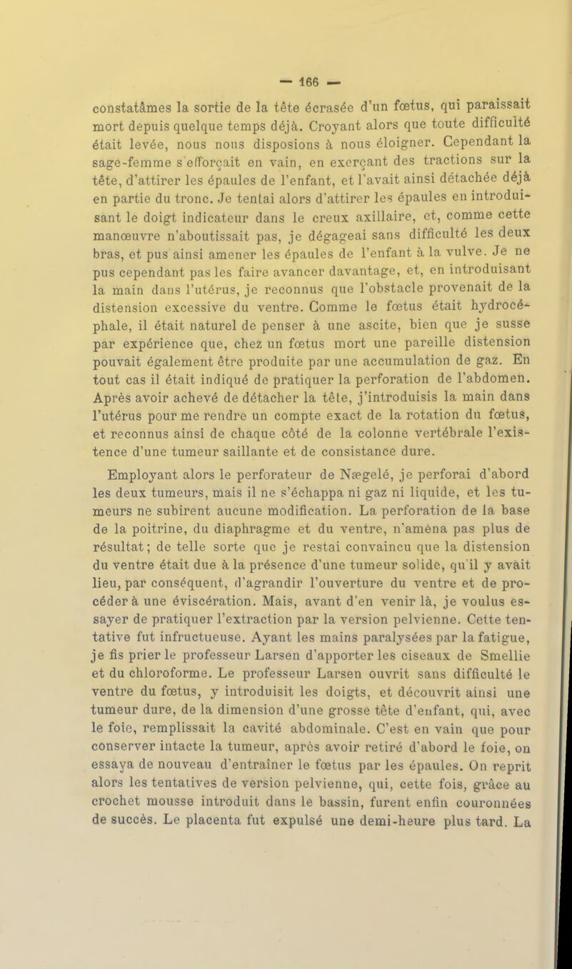 constatâmes la sortie de la tête écrasée d'un fœtus, qui paraissait mort depuis quelque temps déjà. Croyant alors que toute difficulté était levée, nous nous disposions à nous éloigner. Cependant la sage-femme s'efforçait en vain, en exerçant des tractions sur la tête, d'attirer les épaules de l'enfant, et lavait ainsi détachée déjà en partie du tronc. Je tentai alors d'attirer les épaules en introdui- sant le doigt indicateur dans le creux axillaire, et, comme cette manœuvre n'aboutissait pas, je dégageai sans difficulté les deux bras, et pus ainsi amener les épaules de l'enfant à la vulve. Je ne pus cependant pas les faire avancer davantage, et, en introduisant la main dans l'utérus, je reconnus que l'obstacle provenait de la distension excessive du ventre. Comme le fœtus était hydrocé- phale, il était naturel de penser à une ascite, bien que je susse par expérience que, chez un fœtus mort une pareille distension pouvait également être produite par une accumulation de gaz. En tout cas il était indiqué de pratiquer la perforation de l'abdomen. Après avoir achevé de détacher la têle, j'introduisis la main dans l'utérus pour me rendre un compte exact de la rotation du fœtus, et reconnus ainsi de chaque côté de la colonne vertébrale l'exis- tence d'une tumeur saillante et de consistance dure. Employant alors le perforateur de Nfegelé, je perforai d'abord les deux tumeurs, mais il ne s'échappa ni gaz ni liquide, et les tu- meurs ne subirent aucune modification. La perforation de la base de la poitrine, du diaphragme et du ventre, n'amèna pas plus de résultat; de telle sorte que je restai convaincu que la distension du ventre était due à la présence d'une tumeur solide, qu'il y avait lieu, par conséquent, d'agrandir l'ouverture du ventre et de pro- céder à une éviscération. Mais, avant d'en venir là, je voulus es- sayer de pratiquer l'extraction par la version pelvienne. Cette ten- tative fut infructueuse. Ayant les mains paralysées par la fatigue, je fis prier le professeur Larsen d'apporter les ciseaux de Smellie et du chloroforme. Le professeur Larsen ouvrit sans difficulté le ventre du fœtus, y introduisit les doigts, et découvrit ainsi une tumeur dure, de la dimension d'une grosse tête d'enfant, qui, avec le foie, remplissait la cavité abdominale. C'est en vain que pour conserver intacte la tumeur, après avoir retiré d'abord le foie, on essaya de nouveau d'entraîner le fœtus par les épaules. On reprit alors les tentatives de version pelvienne, qui, cette fois, grâce au crochet mousse introduit dans le bassin, furent enfin couronnées de succès. Le placenta fut expulsé une demi-heure plus tard. La