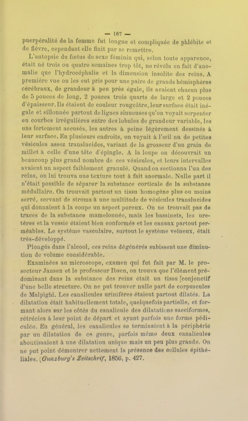 puerpéralité de la femme fut longue et compliquée de phlébite et de fièvre, cependant elle finit par se remettre. L'autopsie du fœtus de sexe féminin qui, selon toute apparence, était né trois ou quatre semaines trop tôt, ne révéla en fait d'ano- malie que l'hydrocéphalie et la dimension insolite des reins. A première vue on les eut pris pour une paire de grands hémisphères cérébraux, de grandeur à peu près égale, ils avaient chacun plus de 5 pouces de long, 2 pouces trois quarts de large et 2 pouces d'épaisseur. Ils étaient de couleur rougeàtre, leur surface était iné- gale et sillonnée partout de lignes sinueuses qu'on voyait serpenter en courbes irrégulières entre des lobules de grandeur variable, les uns fortement accusés, les autres à peine légèrement dessinés à leur surface. En plusieurs endroits, on voyait à l'œil nu de petites vésicules assez translucides, variant de la grosseur d'un grain de millet à celle d'une tête d'épingle. A la loupe on découvrait un beaucoup plus grand nombre de ces vésicules, et leurs intervalles avaient un aspect faiblement granulé. Quand on sectionna l'un des reins, on lui trouva une texture tout à fait anormale. Nulle part il n'était possible de séparer la substance corticale de la substance médullaire. On trouvait partout un tissu homogène plus ou moins serré, servant de stroma à une multitude de vésicules translucides qui donnaient à la coupe un aspect poreux. On ne trouvait pas de traces de la substance mamelonnée, mais les bassinets, les ure- tères et la vessie étaient bien conformés et les canaux partout per- méables. Le système vasculaire, surtout le système veineux, était très-développé. Plongés dans l'alcool, ces reins dégénérés subissent une diminu- tion de volume considérable. Examinées au microscope, examen qui fut fait par M. le pro- secteur Jansen et le professeur Ibsen, on trouva que l'élément pré- dominant dans la substance des reins était un tissu [conjonctif d'une belle structure. On ne put trouver nulle part de corpuscules de Malpighi. Les canalicules urinifères étaient partout dilatés. La dilatation était habituellement totale, quelquefois partielle, et for- mant alors sur les côtés du canalicule des dilatations sacciformes, rétrécies à leur point de départ et ayant parfois une forme pédi- culée. En général, les canalicules se terminaient à la périphérie par un dilatation de ce genre, parfois même deux canalicules aboutissaient à une dilatation unique mais un peu plus grande. On ne put point démontrer nettement la présence des cellules épithé- liales. (Gunzburgs Zeitschrif, 1856, p. 427.