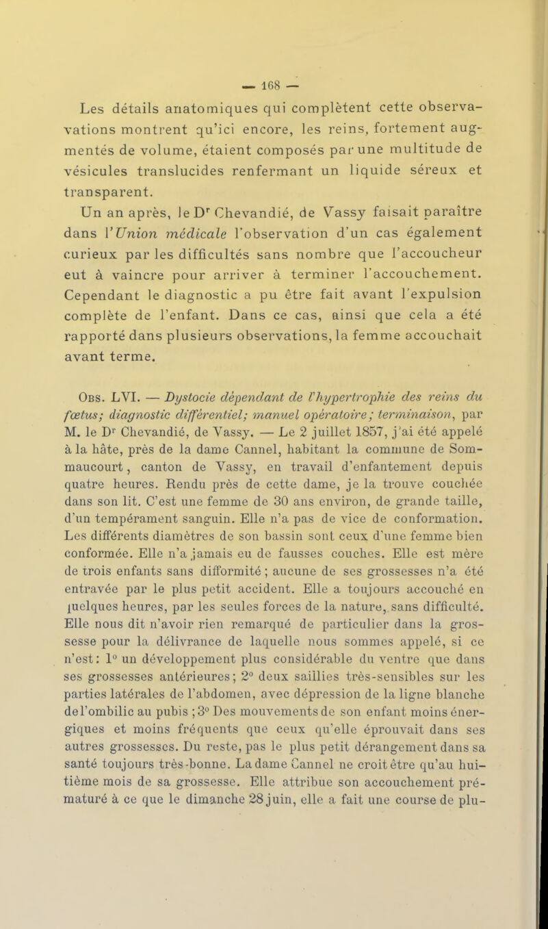 Les détails anatomiques qui complètent cette observa- vations montrent qu'ici encore, les reins, fortement aug- mentés de volume, étaient composés par une multitude de vésicules translucides renfermant un liquide séreux et transparent. Un an après, leDr Chevandié, de Vassy faisait paraître dans l'Union médicale l'observation d'un cas également curieux par les difficultés sans nombre que l'accoucheur eut à vaincre pour arriver à terminer l'accouchement. Cependant le diagnostic a pu être fait avant l'expulsion complète de l'enfant. Dans ce cas, ainsi que cela a été rapporté dans plusieurs observations, la femme accouchait avant terme. Obs. LVI. — Dystocie dépendant de Vhypertrophie des reins du fœtus; diagnostic différentiel; manuel opératoire ; terminaison, par M. le Dr Chevandié, de Vassy. — Le 2 juillet 1857, j'ai été appelé à la hâte, près de la dame Cannel, habitant la commune de Som- maucourt, canton de Vassy, en travail d'enfantement depuis quatre heures. Rendu près de cette dame, je la trouve couchée dans son lit. C'est une femme de 30 ans environ, de grande taille, d'un tempérament sanguin. Elle n'a pas de vice de conformation. Les différents diamètres de son bassin sont ceux d'une femme bien conformée. Elle n'a jamais eu de fausses couches. Elle est mère de trois enfants sans difformité ; aucune de ses grossesses n'a été entravée par le plus petit accident. Elle a toujours accouché en quelques heures, par les seules forces de la nature, sans difficulté. Elle nous dit n'avoir rien remarqué de particulier dans la gros- sesse pour la délivrance de laquelle nous sommes appelé, si ce n'est: 1° un développement plus considérable du ventre que dans ses grossesses antérieures; 2° deux saillies très-sensibles sur les parties latérales de l'abdomen, avec dépression de la ligne blanche del'ombilic au pubis ;3° Des mouvements de son enfant moins éner- giques et moins fréquents que ceux qu'elle éprouvait dans ses autres grossesses. Du reste, pas le plus petit dérangement dans sa santé toujours très bonne. La dame Cannel ne croit être qu'au hui- tième mois de sa grossesse. Elle attribue son accouchement pré- maturé à ce que le dimanche 28 juin, elle a fait une course de plu-