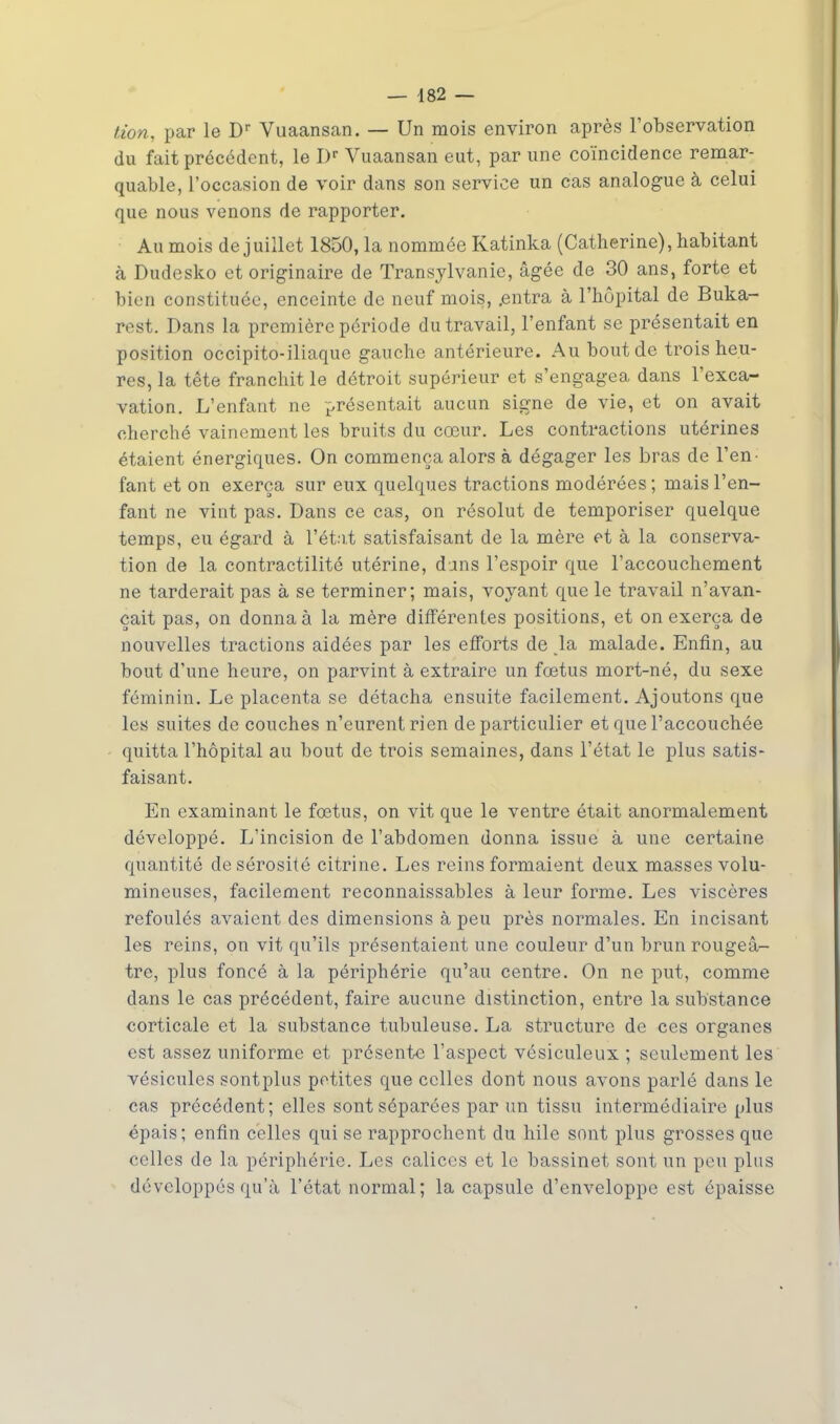 — 482 — tion, par le Dr Vuaansan. — Un mois environ après l'observation du fait précédent, le I)r Vuaansan eut, par une coïncidence remar- quable, l'occasion de voir dans son service un cas analogue à celui que nous venons de rapporter. Au mois de juillet 1850, la nommée Katinka (Catherine), habitant à Dudesko et originaire de Transylvanie, âgée de 30 ans, forte et bien constituée, enceinte de neuf mois, .entra à l'hôpital de Buka- rest. Dans la première période du travail, l'enfant se présentait en position occipito-iliaque gauche antérieure. Au bout de trois heu- res, la tête franchit le détroit supérieur et s'engagea dans l'exca- vation. L'enfant ne présentait aucun signe de vie, et on avait cherché vainement les bruits du cœur. Les contractions utérines étaient énergiques. On commença alors à dégager les bras de l'en- fant et on exerça sur eux quelques tractions modérées ; mais l'en- fant ne vint pas. Dans ce cas, on résolut de temporiser quelque temps, eu égard à l'état satisfaisant de la mère et à la conserva- tion de la contractilité utérine, dans l'espoir que l'accouchement ne tarderait pas à se terminer; mais, voyant que le travail n'avan- çait pas, on donna à la mère différentes positions, et on exerça de nouvelles tractions aidées par les efforts de la malade. Enfin, au bout d'une heure, on parvint à extraire un fœtus mort-né, du sexe féminin. Le placenta se détacha ensuite facilement. Ajoutons que les suites de couches n'eurent rien de particulier et que l'accouchée quitta l'hôpital au bout de trois semaines, dans l'état le plus satis- faisant. En examinant le fœtus, on vit que le ventre était anormalement développé. L'incision de l'abdomen donna issue à une certaine quantité de sérosité citrine. Les reins formaient deux masses volu- mineuses, facilement reconnaissables à leur forme. Les viscères refoulés avaient des dimensions à peu près normales. En incisant les reins, on vit qu'ils présentaient une couleur d'un brunrougeà- tre, plus foncé à la périphérie qu'au centre. On ne put, comme dans le cas précédent, faire aucune distinction, entre la substance corticale et la substance tubuleuse. La structure de ces organes est assez uniforme et présente l'aspect vésiculeux ; seulement les vésicules sontplus petites que celles dont nous avons parlé dans le cas précédent; elles sont séparées par un tissu intermédiaire plus épais; enfin celles qui se rapprochent du hile sont plus grosses que celles de la périphérie. Les calices et le bassinet sont un peu plus développés qu'à l'état normal; la capsule d'enveloppe est épaisse