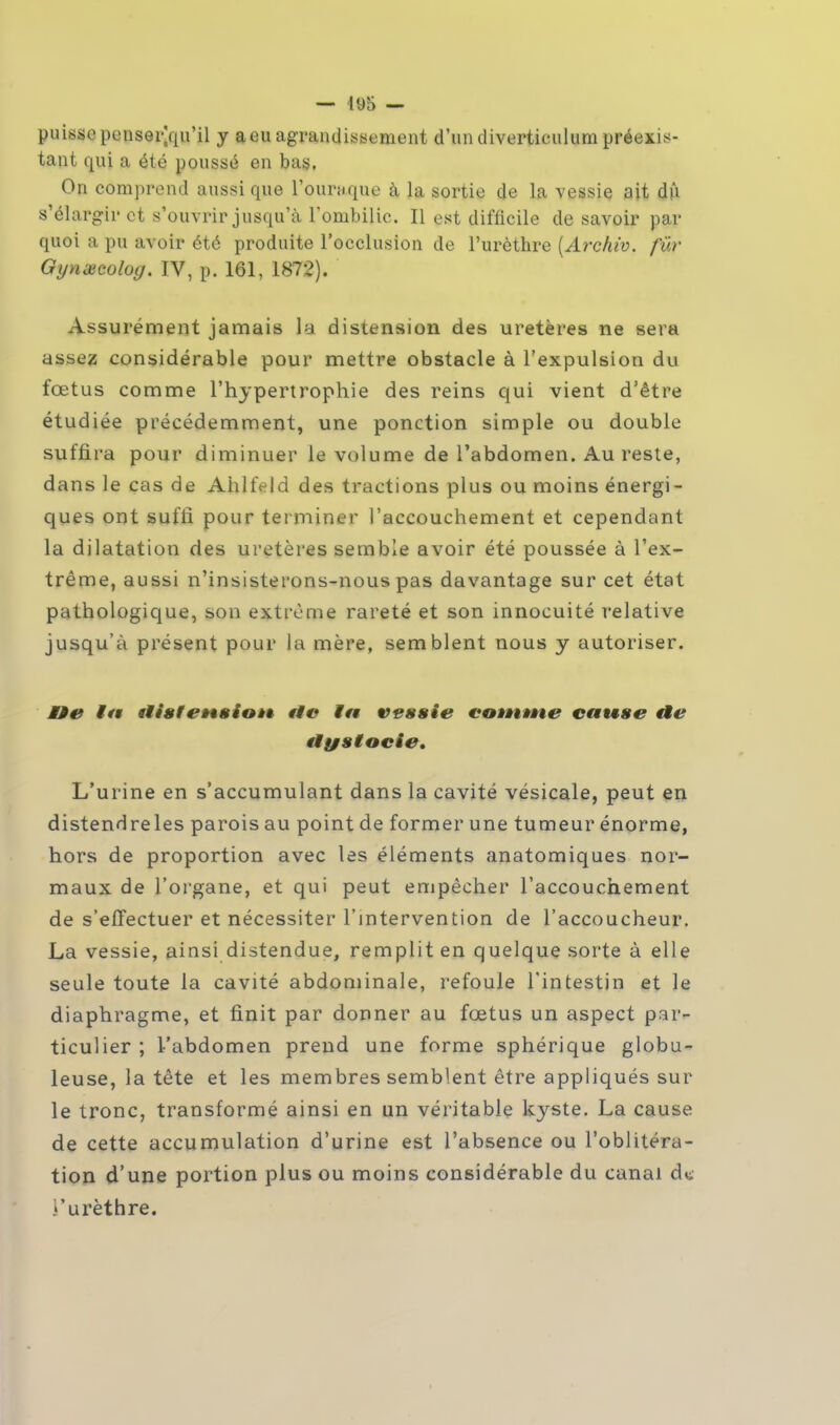 — I«J5 — puisse penser|qu'il y a eu agrandissement d'un diverticulum préexis- tant qui a été poussé en bas. On comprend aussi que l'ouraque à la sortie de la vessie ait dû s'élargir et s'ouvrir jusqu'à l'ombilic. Il est difficile de savoir par quoi a pu avoir été produite l'occlusion de l'urèthre (Archiv. fur Gynœcoloy. IV, p. 161, 1872). Assurément jamais la distension des uretères ne sera assez considérable pour mettre obstacle à l'expulsion du fœtus comme l'hypertrophie des reins qui vient d'être étudiée précédemment, une ponction simple ou double suffira pour diminuer le volume de l'abdomen. Au reste, dans le cas de Ahlfeld des tractions plus ou moins énergi- ques ont suffi pour terminer l'accouchement et cependant la dilatation des uretères semble avoir été poussée à l'ex- trême, aussi n'insisterons-nous pas davantage sur cet état pathologique, son extrême rareté et son innocuité relative jusqu'à présent pour la mère, semblent nous y autoriser. tde ta ilitttt'èittioiê tic ta vessie eomwie cause «te «tystocie. L'urine en s'accumulant dans la cavité vésicale, peut en distendreles parois au point de former une tumeur énorme, hors de proportion avec les éléments anatomiques nor- maux de l'organe, et qui peut empêcher l'accouchement de s'effectuer et nécessiter l'intervention de l'accoucheur. La vessie, ainsi distendue, remplit en quelque sorte à elle seule toute la cavité abdominale, refoule l'intestin et le diaphragme, et finit par donner au fœtus un aspect par- ticulier ; l'abdomen prend une forme sphérique globu- leuse, la tête et les membres semblent être appliqués sur le tronc, transformé ainsi en un véritable kyste. La cause de cette accumulation d'urine est l'absence ou l'oblitéra- tion d'une portion plus ou moins considérable du canal d* Turèthre.