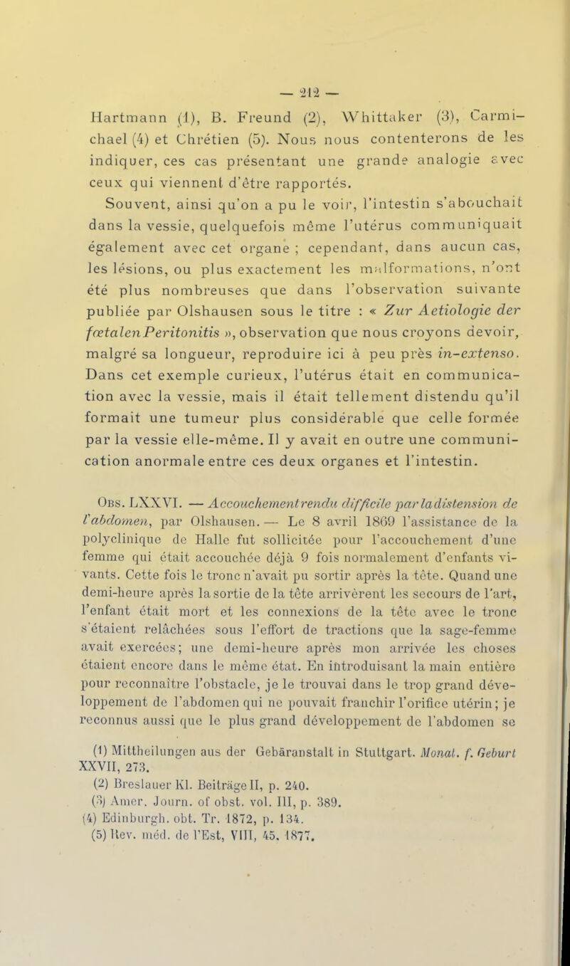 chael (4) et Chrétien (5). Nous nous contenterons de les indiquer, ces cas présentant une grande analogie avec ceux qui viennent d'être rapportés. Souvent, ainsi qu'on a pu le voir, l'intestin s'abouchait dans la vessie, quelquefois même l'utérus communiquait également avec cet organe ; cependant, dans aucun cas, les lésions, ou plus exactement les malformations, n'ont été plus nombreuses que dans l'observation suivante publiée par Olshausen sous le titre : « Zur Aetiologie der fœtal en Peritonitis », observation que nous croyons devoir, malgré sa longueur, reproduire ici à peu près in-extenso. Dans cet exemple curieux, l'utérus était en communica- tion avec la vessie, mais il était tellement distendu qu'il formait une tumeur plus considérable que celle formée par la vessie elle-même. Il y avait en outre une communi- cation anormale entre ces deux organes et l'intestin. Obs. LXXVL — Accouchement rendu difficile par la dis tension de Vabdomen, par Olshausen.— Le 8 avril 1809 l'assistance de la polyclinique de Halle fut sollicitée pour l'accouchement d'une femme qui était accouchée déjà 9 fois normalement d'enfants vi- vants. Cette fois le tronc n'avait pu sortir après la tète. Quand une demi-heure après la sortie de la tête arrivèrent les secours de l'art, l'enfant était mort et les connexions de la tête avec le tronc s'étaient relâchées sous l'effort de tractions que la sage-femme avait exercées; une demi-heure après mon arrivée les choses étaient encore dans le même état. En introduisant la main entière pour reconnaître l'obstacle, je le trouvai dans le trop grand déve- loppement de l'abdomen qui ne pouvait franchir l'orifice utérin; je reconnus aussi que le plus grand développement de l'abdomen se (1) Mittheilungen aus der Gebàranstalt in Stuttgart. Monal. f. Geburt XXVII, 273. (2) Breslauer Kl. Beitràgell, p. 240. (3j Amer. Journ. of obst. vol. III, p. 389. (4) Edinburgh. obt. Tr. 1872, p. 134. (5) Hev. méd. de l'Est, VIII, 45. 1877.