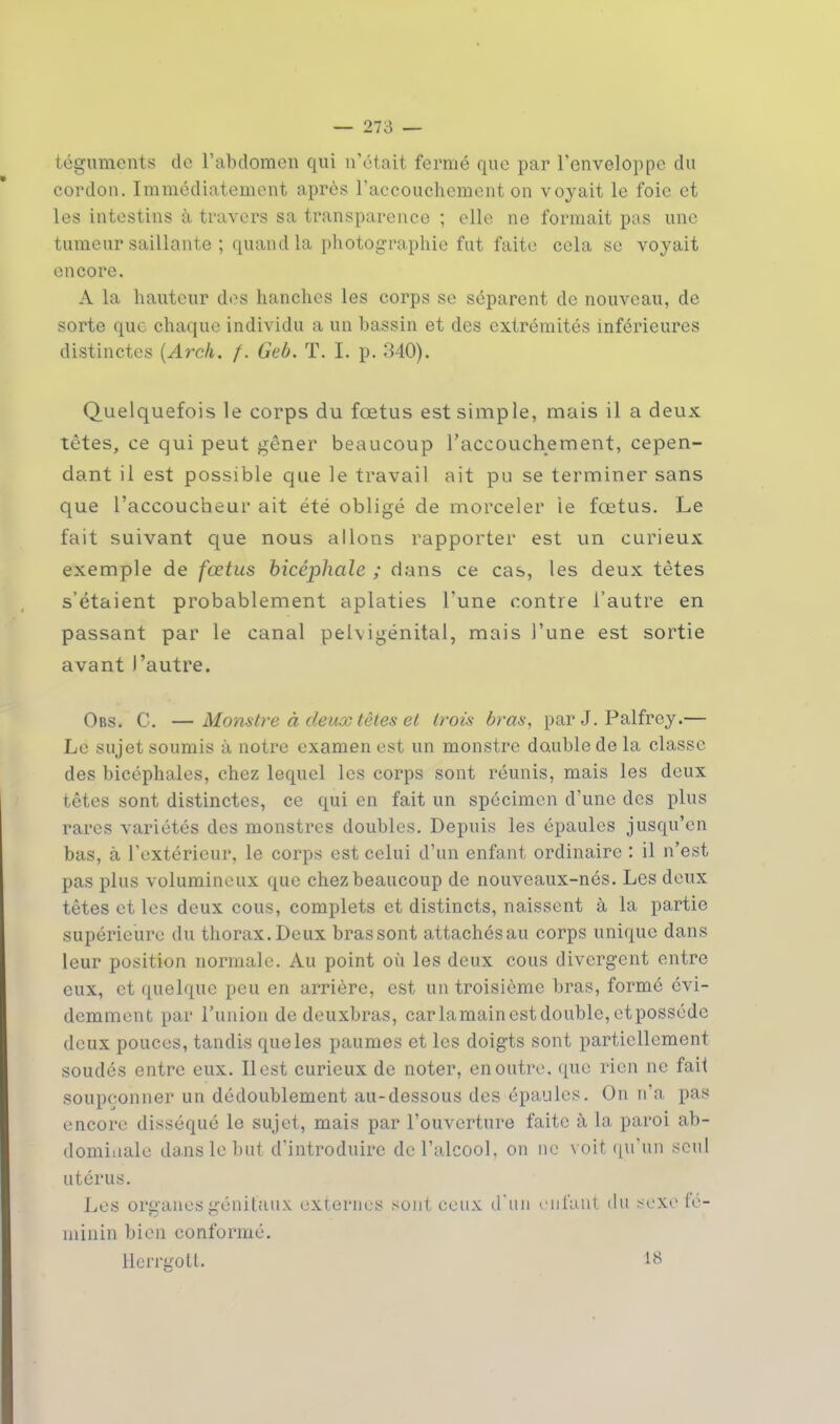 téguments de l'abdomen qui n'était fermé que par l'enveloppe du cordon. Immédiatement après l'accouchement on voyait le foie et les intestins à travers sa transparence ; elle ne formait pas une tumeur saillante ; quand la photographie fut faite cela se voyait encore. A la hauteur des hanches les corps se séparent de nouveau, de sorte que chaque individu a un bassin et des extrémités inférieures distinctes {Arch. f. Geb. T. I. p. 340). Quelquefois le corps du fœtus est simple, mais il a deux têtes, ce qui peut gêner beaucoup l'accouchement, cepen- dant il est possible que le travail ait pu se terminer sans que l'accoucheur ait été obligé de morceler le fœtus. Le fait suivant que nous allons rapporter est un curieux exemple de fœtus bicéphale ; dans ce cas, les deux tètes s'étaient probablement aplaties l'une contre l'autre en passant par le canal pel\igénital, mais l'une est sortie avant l'autre. Obs. C. —Monstre à deux tètes et trois bras, par J. Palfrey.— Le sujet soumis à notre examen est un monstre double de la classe des bicéphales, chez lequel les corps sont réunis, mais les deux têtes sont distinctes, ce qui en fait un spécimen d'une des plus rares variétés des monstres doubles. Depuis les épaules jusqu'en bas, à l'extérieur, le corps est celui d'un enfant ordinaire : il n'est pas plus volumineux que chez beaucoup de nouveaux-nés. Les deux têtes et les deux cous, complets et distincts, naissent à la partie supérieure du thorax. Deux bras sont attachés au corps unique dans leur position normale. Au point où les deux cous divergent entre eux, et quelque peu en arrière, est un troisième bras, formé évi- demment par l'union de deuxbras, car lamain est double, etposséde deux pouces, tandis que les paumes et les doigts sont partiellement soudés entre eux. Il est curieux de noter, en outre, que rien ne fait soupçonner un dédoublement au-dessous des épaules. On n'a pas encore disséqué le sujet, mais par l'ouverture faite à la paroi ab- dominale dans le but d'introduire de l'alcool, on ne voit qu'un seul utérus. Les organes génitaux externes sont ceux d'un curant du sexe fé- minin bien conformé. Herrgott. 18