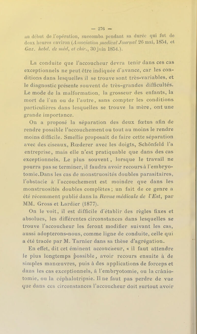 au début de l'opération, succomba pendant sa durée qui fut de deux heures environ (Association médical Jourpat 26 mai, 1854, et Gaz. hebd. de mêd, et chir., 30 juin 1854.). La conduite que l'accoucheur devra tenir dans ces cas exceptionnels ne peut être indiquée d'avance, car les con- ditions dans lesquelles il se trouve sont très-variables, et le diagnostic présente souvent de très-grandes difficultés. Le mode de la malformation, la grosseur des enfants, la mort de l'un ou de l'autre, sans compter les conditions particulières dans lesquelles se trouve la mère, ont une grande importance. On a proposé la séparation des deux fœtus afin de rendre possible l'accouchement ou tout au moins le rendre moins difficile. Smellie proposait de faire cette séparation avec des ciseaux, Rcederer avec les doigts, Schônfeld l'a entreprise, mais elle n'est pratiquable que dans des cas exceptionnels. Le plus souvent , lorsque le travail ne pourra pas se terminer, il faudra avoir recours à l'embryo- tomie.Dans les cas de monstruosités doubles parasitaires, l'obstacle à l'accouchement est moindre que dans les monstruosités doubles complètes ; un fait de ce genre a été récemment publié dans la Revue médicale de l'Est, par MM. Gross et Lardier (1877). On le voit, il est difficile d'établir des règles fixes et absolues, les différentes circonstances dans lesquelles se trouve l'accoucheur les feront modifier suivant les cas, aussi adopterons-nous, comme ligne de conduite, celle qui a été tracée par M. Tarnier dans sa thèse d'agrégation. En effet, dit cet éminent accoucheur, « il faut attendre le pius longtemps possible, avoir recours ensuite à de simples manœuvres, puis à des applications de forceps et dans les cas exceptionnels, à l'embryotomie, ou la crânio- tomie, ou la céphalotripsie. Il ne faut pas perdre de vue que dans ces circonstances l'accoucheur doit surtout avoir