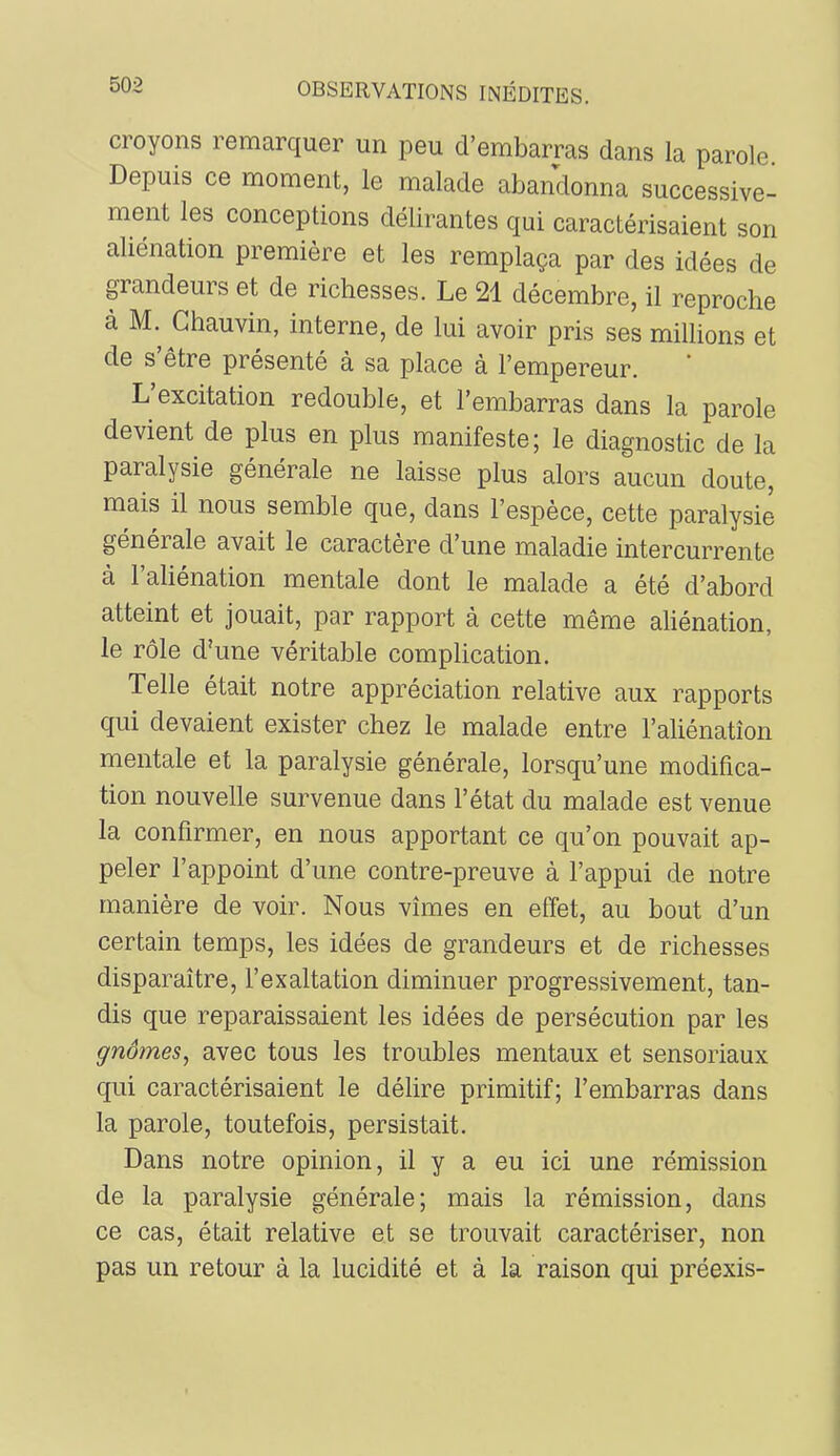 croyons remarquer un peu d’embarras dans la parole Depuis ce moment, le malade abandonna successive- ment les conceptions délirantes qui caractérisaient son aliénation première et les remplaça par des idées de grandeurs et de richesses. Le 21 décembre, il reproche à M. Chauvin, interne, de lui avoir pris ses millions et de s’être présenté à sa place à l’empereur. L’excitation redouble, et l’embarras dans la parole devient de plus en plus manifeste; le diagnostic de la paralysie générale ne laisse plus alors aucun doute, mais il nous semble que, dans l’espèce, cette paralysie generale avait le caractère d une maladie intercurrente à l’aliénation mentale dont le malade a été d’abord atteint et jouait, par rapport à cette même aliénation, le rôle d’une véritable complication. Telle était notre appréciation relative aux rapports qui devaient exister chez le malade entre l’aliénation mentale et la paralysie générale, lorsqu’une modifica- tion nouvelle survenue dans l’état du malade est venue la confirmer, en nous apportant ce qu’on pouvait ap- peler l’appoint d’une contre-preuve à l’appui de notre manière de voir. Nous vîmes en effet, au bout d’un certain temps, les idées de grandeurs et de richesses disparaître, l’exaltation diminuer progressivement, tan- dis que reparaissaient les idées de persécution par les gnomes^ avec tous les troubles mentaux et sensoriaux qui caractérisaient le délire primitif; l’embarras dans la parole, toutefois, persistait. Dans notre opinion, il y a eu ici une rémission de la paralysie générale; mais la rémission, dans ce cas, était relative et se trouvait caractériser, non pas un retour à la lucidité et à la raison qui préexis-