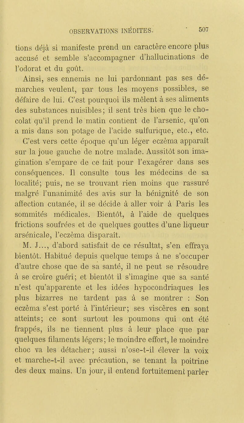 lions déjà si manifeste prend un caractère encore plus accusé et semble s’accompagner d’hallucinations de l’odorat et du goût. Ainsi, ses ennemis ne lui pardonnant pas ses dé- marches veulent, par tous les moyens possibles, se défaire de lui. C’est pourquoi ils mêlent à ses aliments des substances nuisibles; il sent très bien que le cho- colat qu’il prend le matin contient de l’arsenic, qu’on a mis dans son potage de l’acide sulfurique, etc., etc. C’est vers cette époque qu’un léger eczéma apparaît sur la joue gauche de notre malade. Aussitôt son ima- gination s’empare de ce tait pour l’exagérer dans ses conséquences. 11 consulte tous les médecins de sa localité; puis, ne se trouvant rien moins que rassuré malgré l’unanimité des avis sur la bénignité de son affection cutanée, il se décide à aller voir à Paris les sommités médicales. Bientôt, à l’aide de quelques frictions soufrées et de quelques gouttes d’une liqueur arsénicale, l’eczèma disparaît. M. J..., d’abord satisfait de ce résultat, s’en effraya bientôt. Habitué depuis quelque temps à ne s’occuper d’autre chose que de sa santé, il ne peut se résoudre à se croire guéri; et bientôt il s’imagine que sa santé n’est qu’apparente et les idées hypocondriaques les plus bizarres ne tardent pas à se montrer : Son eczéma s’est porté à l’intérieur; ses viscères en sont atteints; ce sont surtout les poumons qui ont été frappés, ils ne tiennent plus à leur place que par quelques filaments légers ; le moindre effort, le moindre choc va les détacher; aussi n’ose-t-il élever la voix et marche-t-il avec précaution, se tenant la poitrine des deux mains. Un jour, il entend fortuitement parler