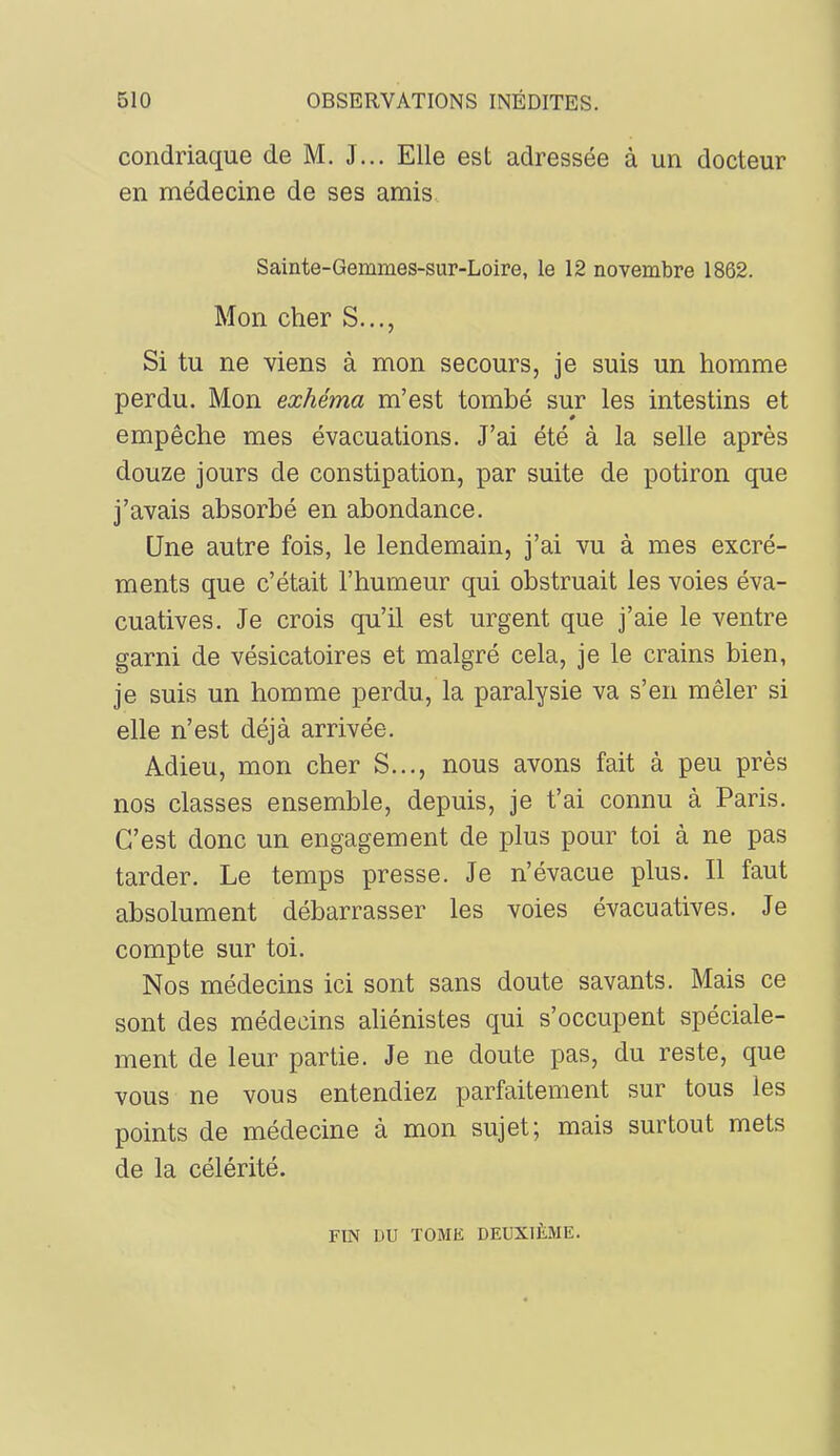 condriaque de M. J... Elle est adressée à un docteur en médecine de ses amis Sainte-Gemmes-sur-Loire, le 12 novembre 1862. Mon cher S..., Si tu ne viens à mon secours, je suis un homme perdu. Mon exhéma m’est tombé sur les intestins et empêche mes évacuations. J’ai été à la selle après douze jours de constipation, par suite de potiron que j’avais absorbé en abondance. Une autre fois, le lendemain, j’ai vu à mes excré- ments que c’était l’humeur qui obstruait les voies éva- cuatives. Je crois qu’il est urgent que j’aie le ventre garni de vésicatoires et malgré cela, je le crains bien, je suis un homme perdu, la paralysie va s’en mêler si elle n’est déjà arrivée. Adieu, mon cher S..., nous avons fait à peu près nos classes ensemble, depuis, je t’ai connu à Paris. C’est donc un engagement de plus pour toi à ne pas tarder. Le temps presse. Je n’évacue plus. Il faut absolument débarrasser les voies évacuatives. Je compte sur toi. Nos médecins ici sont sans doute savants. Mais ce sont des médecins aliénistes qui s’occupent spéciale- ment de leur partie. Je ne doute pas, du reste, que vous ne vous entendiez parfaitement sur tous les points de médecine à mon sujet; mais surtout mets de la célérité. FIN DU TOME DEUXIÈME.