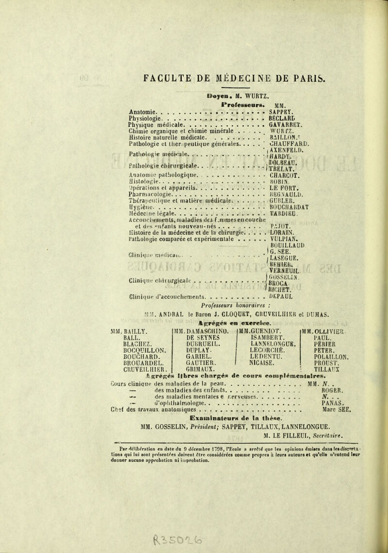 ei»«»yen. M. WURTZ. Professeurs. UM. Anatomie SAPPEY. Physiologie BÉCLARD Physique médicale 6AVARREÏ. Chimie organique et, ctiimie minérale ..... WURfZ. Histoire naturelle médicale ' BAILLON. Pathologie ut Ihenpeulique générales ' CHAUFFARD. _ , . , , • j AXENFEL!). Pathologie medt<^ale- (HARDY Patholotfie chirurgicale. . • Ix^élaV* Ânatomie patiioiogiqiie CflARCOT. Histologie HUBIN. <.»pérations et appareils. ............. LE FORT. Pharmacologie KKG.NAULD. Thérapeiiticiue et matière médicale. ...... GUBLEU. Hygiène BOUCHAUDAT Médecine légale. . . . ÎARDIEC. Accouciieinents, maladies des f^mnaes en couche et des ►'ufants nouveau-nés . P'JOT. Histoire de la médecine et de la chirurgie LORAIN. Pathologie comparée et espérimenlale . . . . . . VULPIAN. ;BOU!LLAUD /-Il - ■ 1 - ) G. SEE, Glnuqn. me<lica.., . , - . , . '.LASEGUE. (bkhiek, , verneuil. Cliniqut- dmurgicalc (brOGA ''RI€UET. Clinique d'accouciiemenîs. » . . OEPAUL Professeurs honoraires : ^ÎM. ANDRAL le Baron J. CLOQUET, CRUVEILHIER el DUMAS. Abrégés en exereSwe. ÎHM.BAILLY. |MM.DAMAS€ftINO. (MM.GUENIOT. MlM.OLLLVlEPi BâLL. de SEYNES ISAMBERT. PAUL. RLACllEZ. DUBRUEIL. LANNf-;LONGUE. PÉRIER BOGQUILLON. DUPLAY- ( LECORCHÉ. PETER. BOUCHARD. GARIEL. LEDENTU. POLAILLON. BROUARDEL. GAUTIER. I NICAISE. PROUST. CRUVEILIIIER. 1 GRIMAUX. ; TILLATIX .tis^réf^ès libres chargé» de coinrs complémentaires. Cours clinique des maladies de la peau MM. JV. . — des maladiesdes enFai/ts , „ , . ROGER. des maladies mentales e r.erveuscs N. . . d'oplilhaimoiogie PANAS, Chef des travaux anatomiques Marc SEE. Examinateurs de la tlièee. MM. GOSSELIN, Président; SAPPEY, TILLAUX, LANNELONGUE. M. LE FILLEUI-, Secrétaire. Par «lélibération en date dn 9 dcccirbre 1798, l'Ecole a arr<!lë que les opinions émites dans leidise'^rta ' tions qui lui sont pr6sent('es doivent dire considérées comme propres à leurs auteurs et qu'elle uVntend Uur donner aucune approbation ni iniprobation.