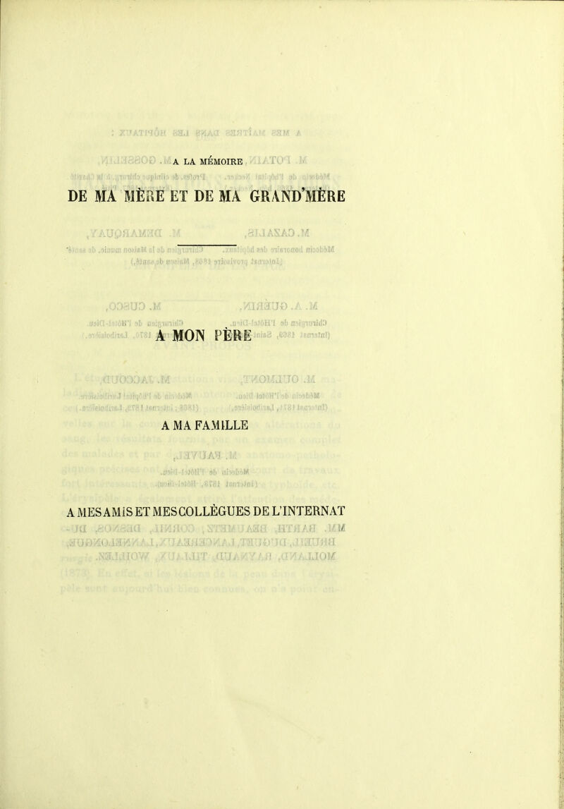 .00 .Ma LA MÉMOIRE iATO i DE MA MÈRE ET DE MA bttAND'MÈRE miia-i'îîôH'I si) flai^îin:' ^ ; iG-bJôH'I sb nsi^TOiidD ' ■ A MON PÈRE^™3 .6981 ^smaînl) A MA FAMILLE AMESAMÎSETMESGOLLÈGUES DE L'INTERNAT -M