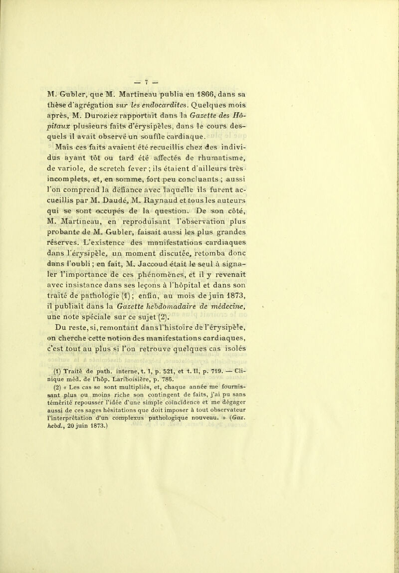M. Gubler, que M. Martineau publia en 1866, dans sa thèse d'agrégation sur les endocardites. Quelques mois après, M. Duroziez rapportait dans la Gazette des Hô- pitaux plusieurs faits d'érysipèles, dans le cours des- quels il avait observé un souffle cardiaque. Mais ces faits avaient été recueillis chez des indivi- dus ayant tôt ou tard été affectés de rhuiMatisme, de variole, de scretch fever ; ils étaient d'ailleurs très- incomplets, et, en somme, fort peu comcluants ; aussi l'on comprend la défiance avec laquelle ils furent ac- cueillis par M. Daudé, M. Raynaud et tous les auteurs qui se sont JOiccupés de la question. De son côté, M. Martineau, en reproduisant l'observation plus probante de M.. Gubler, faisait aussi les plus grandes réserves. L'existence des manifestations cardiaques dans l'érysipèle, un moment discutée, retomba donc dans l'oubli ; en fait, M, Jaccoud était le seul à signa- ler l'importance de ces phénomènes, et il y revenait avec insistance dans ses leçons à l'hôpital et dans son traité de pathologie (1) ; enfio, au mois de juin 1873, il publiait dans la Gazette hebdomadaire de médecine, une note spéciale sur ce sujet (2). Du reste, si,remontant dansl'histoire de l'érysipèle, on cherche cette iioti'on des manifestations cardiaques, c'est tout au plus si l'on retrouve quelques cas isolés (1) Traité de path. interne, t. I, p. 521, et t. II, p. 719. — Cli- nique méd. de ITiôp. Lariboisière, p. 786. (2) « Les cas se sont multipliés, et, chaque année me fournis- sant plus ou moins riche son contingent de faits, j'ai pu sans témérité repousser l'idée d'une simple coïncidence et me dégager aussi de ces sages hésitations que doit imposer à tout observateur l'interprétation d'un coraplexus pathologique nouveau. » (Gaz. hebd., 20 juin 1873.)