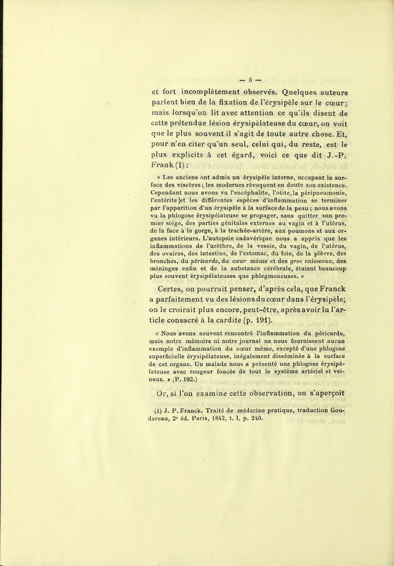 et fort incomplètement observés. Quelques auteurs parlent bien de la fixation de l'érysipèle sur le cœur; mais lorsqu'on lit avec attention ce qu'ils disent de cette prétendue lésion érysipèlateuse du cœur, on voit que le plus souvent il s'agit de toute autre chose. Et, pour n'en citer qu'un seul, celui qui, du reste, est le plus explicite à cet égard, voici ce que dit J.-P, Frank (1) : a Les anciens ont admis un érysipèle interne, occupant la sur- face des viscères ; les modernes révoquent en doute son existence. Cependant nous avons vu l'encéphalite, l'otite, la péripneumonie, l'entérite [et les différentes espèces d'inflammation se terminer par l'apparition d'un érysipèle à la surface de la peau ; nous avons vu la phlogose érysipèlateuse se propager, sans quitter son pre- mier siège, des parties génitales externes au vagin et à l'utérus, de la face à la gorge, à la trachée-artère, aux poumons et aux or- ganes intérieurs. L'autopsie cadavérique nous a appris que les inflammations de l'urèthre, de la vessie, du vagin, de l'utérus, des ovaires, des intestins, de l'estomac, du foie, de la plèvre, des bronches, du péricarde, du cœur même et des gros vaisseaux, des méninges enfin et de la substance cérébrale, étaient beaucoup plus souvent érysipélateuses que phlegmoneuses. » Certes, on pourrait penser, d'après cela, que Franck a parfaitement vu des lésions du cœur dans l'érysipèle; on le croirait plus encore, peut-être, après avoir lu l'ar- ticle consacré à la cardite (p. 191). « Nous avons souvent rencontré l'inflammation du péricarde, mais notre mémoire ni notre journal ne nous fournissent aucun exemple d'inflammation du cœur même, excepté d'une phlogose superficielle érysipèlateuse, inégalement disséminée à la surface de cet organe. Un malade nous a présenté une phlogose érysipè- lateuse avec rougeur foncée de tout le système artériel et vei- neux. » (P. 192.) Or, si l'on examine cette observation, on s'aperçoit (1) J. P. Franck. Traité de médecine pratique, traduction Gou- dareau, 2 éd. Paris, 1842, t. I, p. 240.