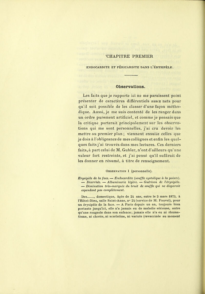 ■CHAPITRE PREMIER ENDOCARDITE ET pÉRICARDITE DANS l'ÉRYSIPÈLE. Observations. Les faits que je rapporte ici ne me paraissent point présenter de caractères différentiels assez nets pour qu'il soit possible de les classer d'une façon métho- dique. Aussi, je me suis contenté de les ranger dans un ordre purement artificiel, et comme je pensais que la critique porterait principalement sur les observa- tions qui me sont personnelles, j'ai cru devoir les mettre au premier plan ; viennent ensuite celles que je dois à l'obligeance de mes collègues et enfin les quel- ques faits j'ai trouvés dans mes lectures. Ces derniers faits, à part celui de M, Gubler, n'ont d'ailleurs qu'une valeur fort restreinte, et j'ai pensé qu'il suffirait de les donner en résumé, à titre de renseignement. Observation I (personnelle). Erysipèle de la face. — Endocardite [souffle systolique à la pointe). — Diarrhée. — Albuminurie légère. — Guérison de Vérysipele. — Diminution très-marquée du bruit de souffle qui ne disparait cependant pas complètement. Des , domestique, âgée de 24 ans, entre le 3 mars 1873, à l'Hôtel-Dieu, salle Saint-Anne, n» 24 (service de M. Fauvel), pour un érysipèle de la face. — A Paris depuis un an, toujours bien portante jusqu'ici, elle n'a jamais eu de maladie sérieuse, autre qu'une rougeole dans son enfance; jamais elle n'a eu ni rhuma- tisme, ni chorée, ni scarlatine, ni variole (revaccinée au moment