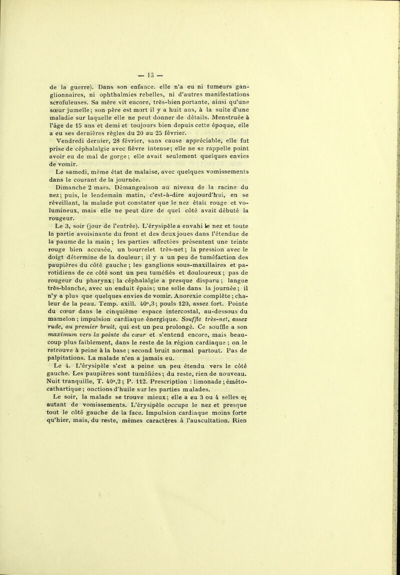 de la guerre). Dans son enfance, elle n'a eu ni tumeurs gan- glionnaires, ni ophthalmies rebelles, ni d'autres manifestations scrofuleuses. Sa mère vit encore, très-bien portante, ainsi qu'une sœur jumelle; son père est mort il y a huit ans, à la suite d'une maladie sur laquelle elle ne peut donner de détails. Menstruée à l'âge de 15 ans et demi et toujours bien depuis cette époque, elle a eu ses dernières règles du 20 au 25 février. Vendredi dernier, 28 février, sans cause appréciable, elle fut prise de céphalalgie avec fièvre intense; elle ne sa rappelle point avoir eu de mal de gorge ; elle avait seulement quelques envies de vomir. Le samedi, même état de malaise, avec quelques vomissements dans le courant de la journée. Dimanche 2 mars. Démangeaison au niveau de la racine du nez; puis, le lendemain matin, c'est-à-dire aujourd'hui, en se réveillant, la malade put constater que le nez étaii rouge et vo- lumineux, mais elle ne peut dire de quel côté avait débuté la rougeur. Le 3, soir (jour de l'entrée). L'érysipèlea envahi ie nez et toute la partie avoisinante du front et des deuxjoues dans l'étendue de la paume de la main ; les parties affectées présentent une teinte rouge bien accusée, un bourrelet très-net ; la pression avec le doigt détermine de la douleur; il y a un peu de tuméfaction des paupières du côté gauche ; les ganglions sous-maxillaires et pa- rotidiens de ce côté sont un peu tuméfiés et douloureux ; pas de rougeur du pharynx; la céphalalgie a presque disparu ; langue très-blanche, avec un enduit épais; une selle dans la journée; il n'y a plus que quelques envies de vomir. Anorexie complète ; cha- leur de la peau. Temp. axill. 40°,3; pouls 120, assez fort. Pointe du cœur dans le cinquième espace intercostal, au-dessous du mamelon ; impulsion cardiaque énergique. Souffle très-net, assez rude, au premier bruit, qui est un peu prolongé. Ce souffle a son maximum vers la pointe du cœur et s'entend encore, mais beau- coup plus faiblement, dans le reste de la région cardiaque ; on le retrouve à peine à la base ; second bruit normal partout. Pas de palpitations. La malade n'en a jamais eu. Le 4. L'érysipèle s'est à peine un peu étendu vers le côté gauche. Les paupières sont tuméfiées ; du reste, rien de nouveau. Nuit tranquille, T. 400,2; P. 112. Prescription : limonade ; éméto- cathartique; onctions d'huile sur les parties malades. Le soir, la malade se trouve mieux; elle a eu 3 ou 4 selles et autant de vomissements. L'érysipèle occupe le nez et presque tout le côté gauche de la face. Impulsion cardiaque moins forte qu'hier, mais, du reste, mêmes caractères à l'auscultation. Rien