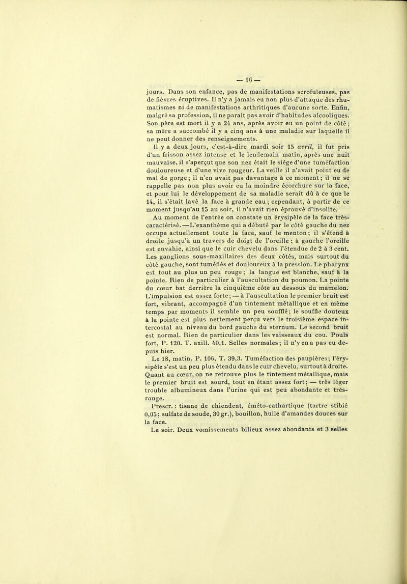 jours. Dans son enfaDce, pas de manifestations scrofuleuses, pas de fièvres éruptives. Il n'y a jamais eu non plus d'attaque des rhu- matismes ni de manifestations arthritiques d'aucune sorte. Enfin, malgré sa profession, il ne paraît pas avoir d'habitudes alcooliques. Son père est mort il y a 24 ans, après avoir eu un point de côté ; sa mère a succombé il y a cinq ans à une maladie sur laquelle il ne peut donner des renseignements. Il y a deux jours, c'est-à-dire mardi soir 15 avril, il fut pris d'un frisson assez intense et le lendemain matin, après une nuit mauvaise, il s'aperçut que son nez était le siège d'une tuméfaction douloureuse et d'une vive rougeur. La veille il n'avait point eu de mal de gorge ; il n'en avait pas davantage à ce moment ; il ne se rappelle pas non plus avoir eu la moindre écorchure sur la face, et pour lui le développement de sa maladie serait dû à ce que le 14, il s'était lavé la face à grande eau ; cependant, â partir de ce moment jusqu'au 15 au soir, il n'avait rien éprouvé d'insolite. Au moment de l'entrée on constate un érysipèle de la face très- caractérisé.—L'exanthème qui a débuté par le côté gauche du nez occupe actuellement toute la face, sauf le menton ; il s'étend à droite jusqu'à un travers de doigt de l'oreille ; à gauche l'oreille est envahie, ainsi que le cuir chevelu dans l'étendue de 2 à 3 cent. Les ganglions sous-maxillaires des deux côtés, mais surtout du côté gauche, sont tuméfiés et douloureux à la pression. Le pharynx est tout au plus un peu rouge ; la langue est blanche, sauf à la pointe. Rien de particulier à l'auscultation du poumon. La pointe du cœur bat derrière la cinquième côte au dessous du mamelon. L'impulsion est assez forte; — à l'auscultation le premier bruit est fort, vibrant, accompagné d'un tintement métallique et en même temps par moments il semble un peu soufflé; le souffle douteux à la pointe est plus nettement perçu vers le troisième espace in- tercostal au niveau du bord gauche du sternum. Le second bruit est normal. Rien de particulier dans les vaisseaux du cou. Pouls fort, P. 120. T. axill. 40,1. Selles normales; il n'y en a pas eu de- puis hier. Le 18, matin. P. 106, T. 39,3. Tuméfaction des paupières; l'éry- sipèle s'est un peu plus étendu dans le cuir chevelu, surtout à droite. Quant au cœur, on ne retrouve plus le tintement métallique, mais le premier bruit est sourd, tout en étant assez fort; — très léger trouble albamineux dans l'urine qui est peu abondante et très- rouge. Prescr. : tisane de chiendent, éméto-cathartique (tartre stibié 0,05 ; sulfate de soude, 30 gr.), bouillon, huile d'amandes douces sur la face. Le soir. Deux vomissements bilieux assez abondants et 3 selles