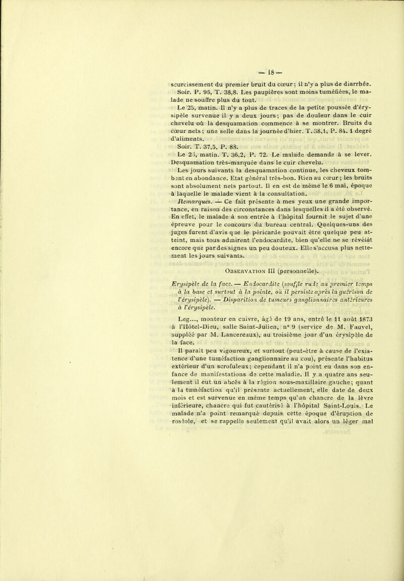 scurcissement du premier bruit du cœur ; il n'y a plus de diarrhée. Soir. P. 9S, T. 38,8. Les paupières sont moins tuméfiées, le ma- lade ne souffre plus du tout. Le 25, matin. 11 n'y a plus de traces de la petite poussée d'éry- sipèle survenue il y a deux jours ; pas de douleur dans le cuir chevelu où la desquamation commence à se montrer. Bruits du cœur nets ; une selle dans la journée d'hier. T. 38,1, P. 84. 1 degré d'aliments. Soir. T. 37,5, P. 88. ■ Le 2 5, matin. T. 36,2, P. 72. Le malade demande à se lever. Desquamation très-marquée dans le cuir chevelu. Les jours suivants la desquamation continue, les cheveux tom- bant en abondance. Etat général très-bon. Rien au cœur; les bruits sont absolument nets partout. Il en est de même le 6 mai, époque à laquelle le malade vient à la consultation. Remarques. — Ce fait présente à mes yeux une grande impor- tance, en raison des circonstances dans lesquelles il a été observé. En effet, le malade à son entrée à l'hôpital fournit le sujet d'une épreuve pour le concours du bureau central. Quelques-uns des juges furent d'avis que le péricarde pouvait être quelque peu at- teint, mais tous admirent l'endocardite, bien qu'elle ne se révélât encore que par des signes un peu douteux. Elle s'accusa plus nette- ment les jours suivants. Observation III (personnelle). Erysipèle de la face. — Endocardite [soufjle rude au, premier temps à la base et surtout à la pointe, où il persiste après la giiârison de l'érysipèle). — Disparition de tumeurs ganglionnaires antérieures à l'érysipèle. Leg..., monteur en cuivre, âgé de 19 ans, entré le 11 août 1873 à l'IIôtel-Dieu, salle Saint-Julien, n 9 (service de M. Fauvel, suppléé par M. Lancereaux), au troisième jour d'un érysipàle de la face. - : ijs'i/ob sb Il paraît peu vigoureux, et surtout (peut-être à cause de l'exis- tence d'une tuméfaction ganglionnaire au cou), présente l'habitus extérieur d'un scrofuleux; cependant il n'a point eu dans son en- fance de manifestations da cette maladie. Il y a quatre ans seu- lement il eut un abcès à la région sous-maxillaire gauche; quant à la tuméfaction qu'il prés2nte actuellement, elle date de deux mois et est survenue en même temps qu'un chancre de la lèvre inférieure, chancre qui fut cautérisé à l'hôpital Saint-Louis. Le malade n'a point remarqué depuis cette époque d'éruption de roséole, et se rappelle seulement qu'il avait alors un léger mal I