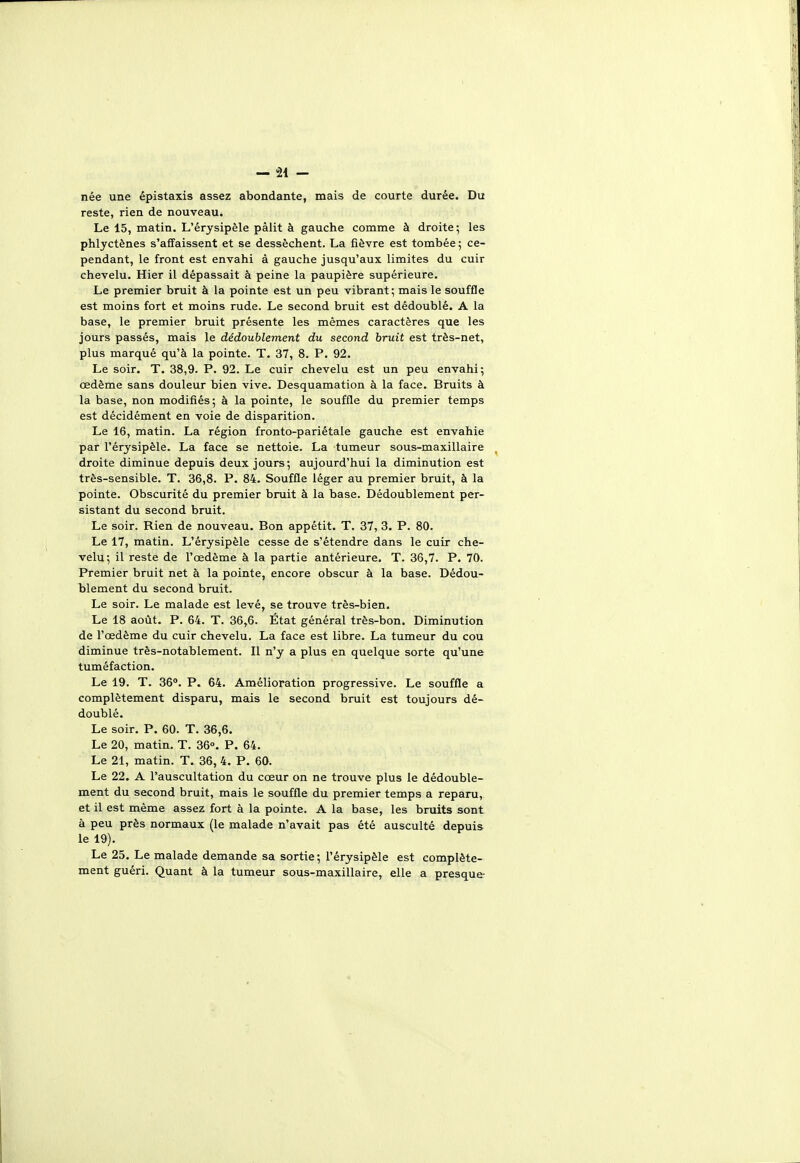 née une épistaxis assez abondante, mais de courte durée. Du reste, rien de nouveau. Le 15, matin. L'érysipèle pâlit à gauche comme à droite; les phlyctènes s'affaissent et se dessèchent. La fièvre est tombée ; ce- pendant, le front est envahi à gauche jusqu'aux limites du cuir chevelu. Hier il dépassait à peine la paupière supérieure. Le premier bruit à la pointe est un peu vibrant; mais le souffle est moins fort et moins rude. Le second bruit est dédoublé. A la base, le premier bruit présente les mêmes caractères que les jours passés, mais le dédoublement du second bruit est très-net, plus marqué qu'à la pointe. T. 37, 8. P. 92. Le soir. T. 38,9. P. 92. Le cuir chevelu est un peu envahi; œdème sans douleur bien vive. Desquamation à la face. Bruits à la base, non modifiés; à la pointe, le souffle du premier temps est décidément en voie de disparition. Le 16, matin. La région fronto-pariétale gauche est envahie par l'érysipèle. La face se nettoie. La tumeur sous-maxillaire droite diminue depuis deux jours; aujourd'hui la diminution est très-sensible. T. 36,8. P. 84. Souffle léger au premier bruit, à la pointe. Obscurité du premier bruit à la base. Dédoublement per- sistant du second bruit. Le soir. Rien de nouveau. Bon appétit. T. 37, 3. P. 80. Le 17, matin. L'érysipèle cesse de s'étendre dans le cuir che- velu; il reste de l'œdème à la partie antérieure. T. 36,7. P. 70. Premier bruit net à la pointe, encore obscur à la base. Dédou- blement du second bruit. Le soir. Le malade est levé, se trouve très-bien. Le 18 août. P. 64. T. 36,6. État général très-bon. Diminution de l'œdème du cuir chevelu. La face est libre. La tumeur du cou diminue très-notablement. Il n'y a plus en quelque sorte qu'une tuméfaction. Le 19. T. 36°. P. 64. Amélioration progressive. Le souffle a complètement disparu, mais le second bruit est toujours dé- doublé. Le soir. P. 60. T. 36,6. Le 20, matin. T. 36°. P. 64. Le 21, matin. T. 36, 4. P. 60. Le 22. A l'auscultation du cœur on ne trouve plus le dédouble- ment du second bruit, mais le souffle du premier temps a reparu, et il est même assez fort à la pointe. A la base, les bruits sont à peu près normaux (le malade n'avait pas été ausculté depuis le 19). Le 25. Le malade demande sa sortie ; l'érysipèle est complète- ment guéri. Quant à la tumeur sous-maxillaire, elle a presque-