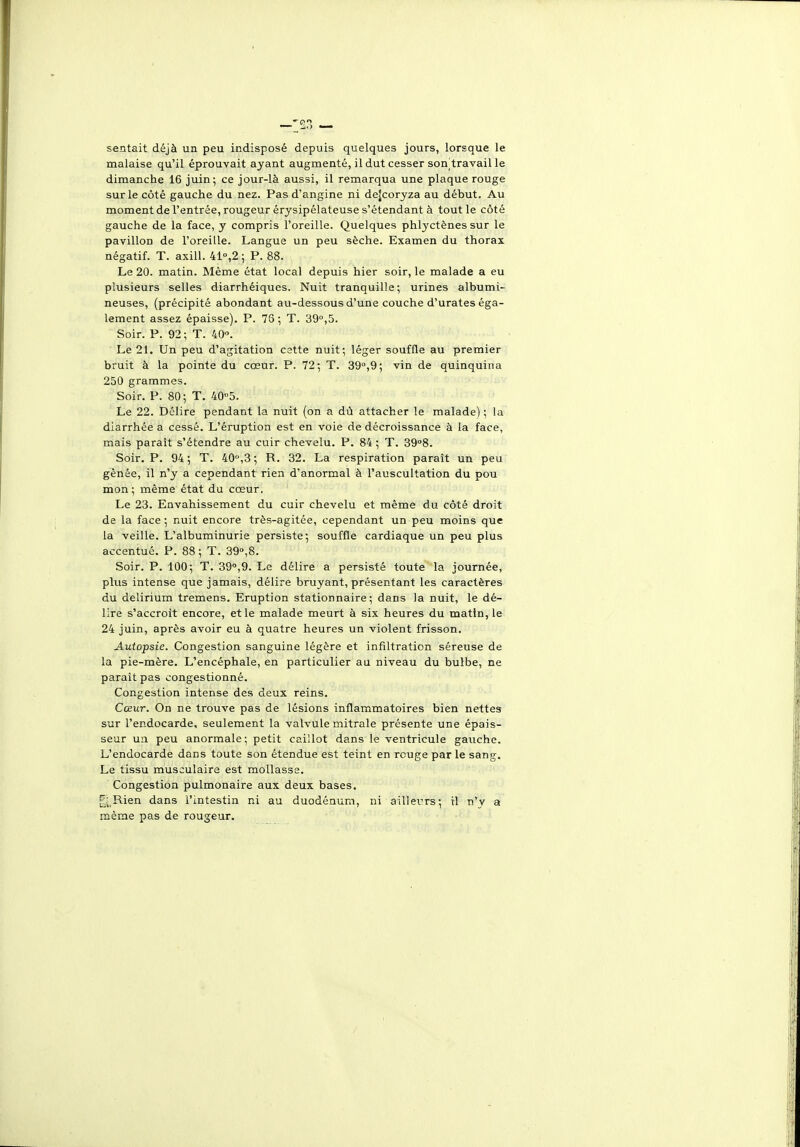 sentait déjà un peu indisposé depuis quelques jours, lorsque le malaise qu'il éprouvait ayant augmenté, il dut cesser son]travail le dimanche 16 juin; ce jour-là aussi, il remarqua une plaque rouge sur le côté gauche du nez. Pas d'angine ni dejcoryza au début. Au moment de l'entrée, rougeur érysipélateuse s'étendant à tout le côté gauche de la face, y compris l'oreille. Quelques phlyctènes sur le pavillon de l'oreille. Langue un peu sèche. Examen du thorax négatif. T. axill. 41°,2 ; P. 88. Le 20. matin. Même état local depuis hier soir, le malade a eu plusieurs selles diarrhéiques. Nuit tranquille; urines albumi- neuses, (précipité abondant au-dessous d'une couche d'urates éga- lement assez épaisse). P. 76 ; T. 39°,5. Soir. P. 92; T. itO. Le 21. Un peu d'agitation cstte nuit; léger souffle au premier bruit à la pointe du cœur. P. 72; T. 39°,9; vin de quinquina 250 grammes. Soir. P. 80; T. 40°5. Le 22. Délire pendant la nuit (on a dû attacher le malade) ; la diarrhée a cessé. L'éruption est en voie de décroissance à la face, mais paraît s'étendre au cuir chevelu. P. 84 ; T. 39°8. Soir. P. 94 ; T. 40,3 ; R. 32. La respiration paraît un peu gênée, il n'y a cependant rien d'anormal à l'auscultation du pou mon; même état du cœur. Le 23. Envahissement du cuir chevelu et même du côté droit de la face ; nuit encore très-agitée, cependant un peu moins que la veille. L'albuminurie persiste; souffle cardiaque un peu plus accentué. P. 88 ; T. 39°,8. Soir. P. 100; T. 39°,9. Le délire a persisté toute la journée, plus intense que jamais, délire bruyant, présentant les caractères du delirium tremens. Eruption stationnaire ; dans la nuit, le dé- lire s'accroît encore, et le malade meurt à six heures du matin, le 24 juin, après avoir eu à quatre heures un violent frisson. Autopsie. Congestion sanguine légère et infiltration séreuse de la pie-mère. L'encéphale, en particulier au niveau du bulbe, ne paraît pas congestionné. Congestion intense des deux reins. Cœur. On ne trouve pas de lésions inflammatoires bien nettes sur l'endocarde, seulement la valvule mitrale présente une épais- seur un peu anormale; petit caillot dans le ventricule gauche. L'endocarde dans toute son étendue est teint en rouge par le sang. Le tissu musculaire est mollasse. Congestion pulmonaire aux deux bases. ^^;,Rien dans l'intestin ni au duodénum, ni ailleurs; il n'y a même pas de rougeur.