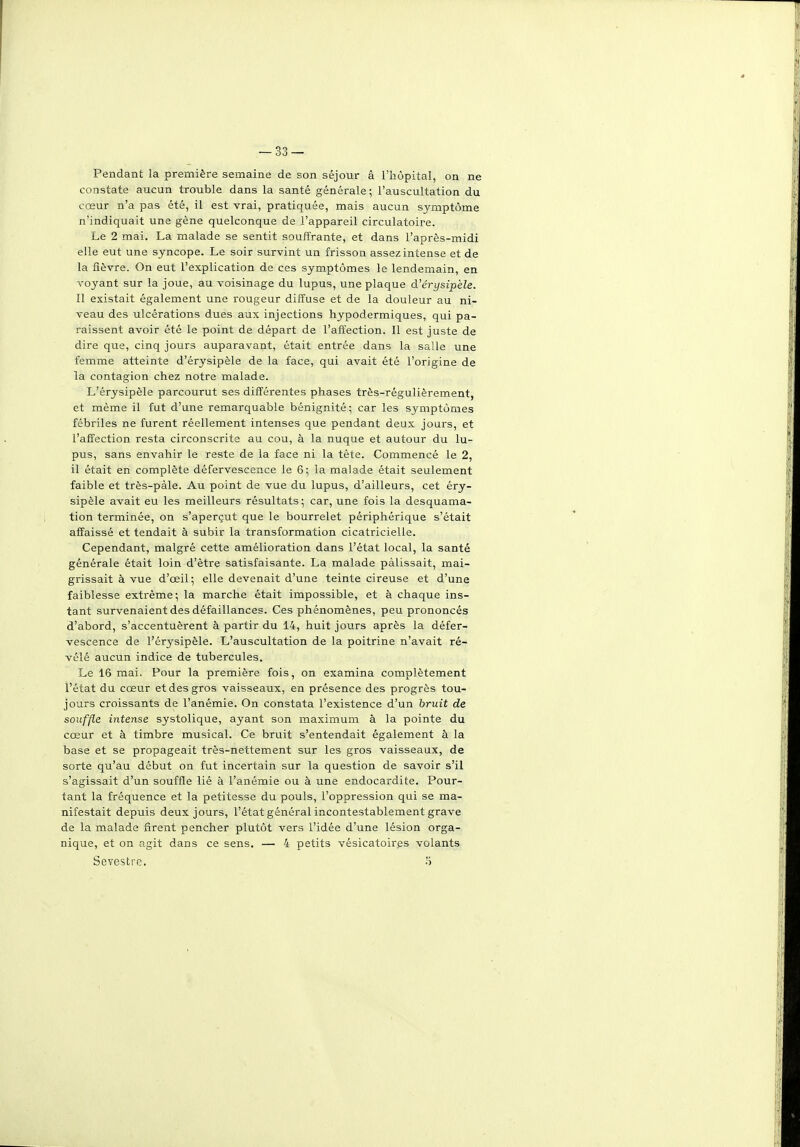 Pendant la première semaine de son séjour â l'hôpital, on ne constate aucun trouble dans la santé générale ; l'auscultation du cœur n'a pas été, il est vrai, pratiquée, mais aucun symptôme n'indiquait une gêne quelconque de l'appareil circulatoire. Le 2 mai. La malade se sentit souffrante, et dans l'après-midi elle eut une syncope. Le soir survint un frisson assez intense et de la fièvre. On eut l'explication de ces symptômes le lendemain, en voyant sur la joue, au voisinage du lupus, une plaque d'érysipèle. Il existait également une rougeur diffuse et de la douleur au ni- veau des ulcérations dues aux injections hypodermiques, qui pa- raissent avoir été le point de départ de l'affection. Il est juste de dire que, cinq jours auparavant, était entrée dans la salle une femme atteinte d'érysipèle de la face, qui avait été l'origine de la contagion chez notre malade. L'érysipèle parcourut ses différentes phases très-régulièrement, et même il fut d'une remarquable bénignité ; car les symptômes fébriles ne furent réellement intenses que pendant deux jours, et l'affection resta circonscrite au cou, à la nuque et autour du lu- pus, sans envahir le reste de la face ni la tète. Commencé le 2, il était en complète défervescence le 6; la malade était seulement faible et très-pàle. Au point de vue du lupus, d'ailleurs, cet éry- sipèle avait eu les meilleurs résultats; car, une fois la desquama- tion terminée, on s'aperçut que le bourrelet périphérique s'était affaissé et tendait à subir la transformation cicatricielle. Cependant, malgré cette amélioration dans l'état local, la santé générale était loin d'être satisfaisante. La malade pâlissait, mai- grissait à vue d'œil; elle devenait d'une teinte cireuse et d'une faiblesse extrême; la marche était impossible, et à chaque ins- tant survenaient des défaillances. Ces phénomènes, peu prononcés d'abord, s'accentuèrent à partir du 14, huit jours après la défer- vescence de l'érysipèle. L'auscultation de la poitrine n'avait ré- vélé aucun indice de tubercules. Le 16 mai. Pour la première fois, on examina complètement l'état du cœur et des gros vaisseaux, en présence des progrès tou- jours croissants de l'anémie. On constata l'existence d'un bruit de souffle intense systolique, ayant son maximum à la pointe du cœur et à timbre musical. Ce bruit s'entendait également à la base et se propageait très-nettement sur les gros vaisseaux, de sorte qu'au début on fut incertain sur la question de savoir s'il s'agissait d'un souffle lié à l'anémie ou à une endocardite. Pour- tant la fréquence et la petitesse du pouls, l'oppression qui se ma- nifestait depuis deux jours, l'état général incontestablement grave de la malade firent pencher plutôt vers l'idée d'une lésion orga- nique, et on agit dans ce sens. — 4 petits vésicatoires volants Sevestre. 5