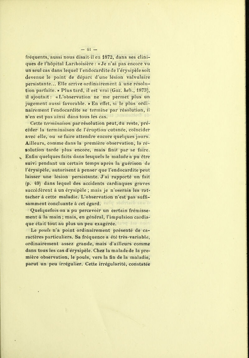 fréquents, aussi nous disait-il ea 1872, dans ses clini- ques de l'hôpital Lariboisière : «Je n'ai pas encore vu un seul cas dans lequel l'endocardite de l'érysipèle soit devenue le point de départ d'une lésion valvulaire persistante... Elle arrive ordinairement à une résolu- tion parfaite. » Plus tard, il est vrai {Gaz. heh., 1873), il ajoutait: «L'observation ne me permet plus un jugement aussi favorable. » En eifet, si le plus ordi- nairement l'endocardite se termine par résolution, il n'en est pas ainsi dans tous les cas. Cette terminaison par résolution peut, du reste, pré- céder la terminaison de l'éruption cutanée, coïncider avec elle, ou se faire attendre encore quelques jours. Ailleurs, comme dans la première observation, la ré- solution tarde plus encore, mais finit par se faire. Enfin quelques faits dans lesquels le malade a pu être suivi pendant un certain temps après la guérison de l'érysipèle, autorisent à penser que l'endocardite peut laisser une lésion persistante. J'ai rapporté un fait (p. 49) dans lequel des accidents cardiaques graves succédèrent à un érysipèle ; mais je n'oserais les rat- tacher à cette maladie. L'observation n'est pas suffi- samment concluante à cet égard. Quelquefois on a pu percevoir un certain frémisse- ment à la main ; mais, en général, l'impulsion cardia- que était tout au plus un peu exagérée. Le pouls n'a point ordinairement présenté de ca- ractères particuliers. Sa fréquence a été très-variable, ordinairement assez grande, mais d'ailleurs comme dans tous les cas d'érysipèle. Chez la maladede la pre- mière observation, le pouls, vers la fin de la maladie, parut un peu irrégulier. Cette irrégularité, constatée