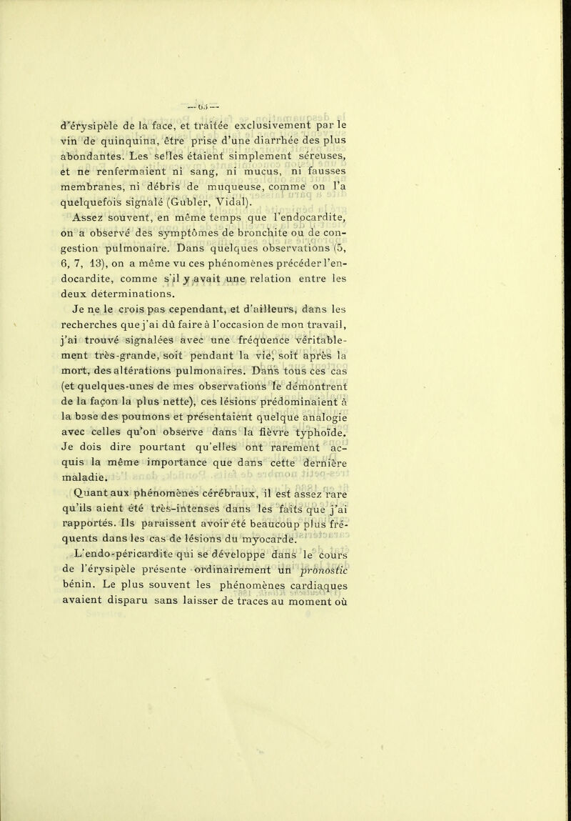 d'érysipèle de la face, et traitée exclusivement par le vin de quinquina, être prise d'une diarrhée des plus abondantes. Les seiles étaient simplement séreuses, et ne renfermaient ni sang, ni mucus, ni fausses membranes, ni débris de muqueuse, comme on l'a quelquefois signalé (Gubler, Vidal). Assez souvent, en même temps que l'endocardite, on a observé des symptômes de bronchite ou de con- gestion pulmonaire. Dans quelques observations (5, 6, 7, 13), on a même vu ces phénomènes précéder l'en- docardite, comme s'il y avait une relation entre les deux déterminations. Je ne le crois pas cependant, et d'ailleurs, dans les recherches que j'ai dû faire à l'occasion de mon travail, j'ai trouvé signalées avec une fréquence véritable- ment très-grande, soit pendant la vie', soit après la mort, des altérations pulmonaires. Dans tous ces cas (et quelques-unes de mes observations le démontrent de la façon la plus nette), ces lésions prédominaient à la base des poumons et présentaient quelque analogie avec celles qu'on observe dans la fièvre typhoïde. Je dois dire pourtant qu'elles ont rarement ac- quis la même importance que dans cette dernière maladie. Quant aux phénomènes cérébraux, il est assez rare qu'ils aient été très-intenses dans les faits que j'ai rapportés. Ils paraissent avoir été beaucoup plus fré- quents dans les cas de lésions du myocarde. ' ' ' L'endo-péricardite qui se développe dans le^ éotirs de l'érysipèle présente ordinairement un pronostic bénin. Le plus souvent les phénomènes cardiaques avaient disparu sans laisser de traces au moment où