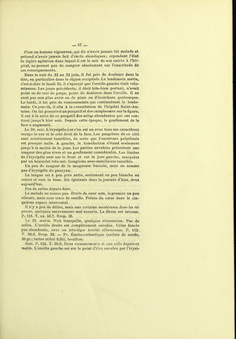 C'est un homme vigoureux, qui dit n'avoir jamais été malade et prétend n'avoir jamais fait d'excès alcooliques; cependant l'état de légère agitation dans lequel il est le soir de son entrée à l'hô- pital, ne permet pas de compter absolument sur l'exactitude de ces renseignements. Dans la nuit du 22 au 23 juin, il fut pris de douleurs dans la tète, en particulier dans la région occipitale. Le lendemain matin, c'est-à-dire le lundi 23, il s'aperçut que l'oreille gauche était volu- mineuse. Les jours précédents, il était très-bien portant, n'avait point eu de mal de gorge, point de douleurs dans l'oreille. Il ne croit pas non plus avoir eu de plaie ou d'écorchure quelconque. Le lundi, il fut pris de vomissements qui continuèrent le lende- main. Ce jour-là, il alla à la consultation de l'hôpital Saint-An- toine. On lui prescrivitunpurgatif et des cataplasmes sur la figure. Il eut à la suite de ce purgatif des sellas abondantes qui ont con- tinué jusqu'à hier soir. Depuis cette époque, le gonflement de la face a augmenté. Le 28, soir. L'érysipèle (car c'en est un avec tous ses caractères) occupe le nez et le côté droit de la face. Les paupières de ce côté sont notablement tuméfiées, de sorte que l'ouverture palpébrale est presque nulle. A gauche, la tuméfaction s'étend seulement jusqu'à la moitié de la joue. Les parties envahies présentent une rougeur des plus vives et un gonflement considérable. Les limites de l'érysipèle sont sur le front et sur la joue gauche, marquées par un bourrelet très-net. Ganglions sous-maxillaires tuméfiés. Un peu de rougeur de la muqueuse buccale, mais en somme pas d'érysipèle du pharynx. La langue est à peu près nette, seulement un peu blanche au centre et vers la base. Six épistaxis dans la journée d'hier, deux aujourd'hui. Pas de selles depuis hier. Le malade ne tousse pas. Bruits du cœur nets, le premier un peu vibrant, mais sans trace de souffle. Pointe du cœur dans le cin- quième espace intercostal. Il n'y a pas de délire, mais une certaine incohérence dans les ré- ponses, quelques mouvements mal assurés. La fièvre est intense. P. 118. T. ax. 40,7. Resp. 36. Le 29, matin. Nuit tranquille, quelques rêvasseries. Pas de selles. L'oreille droite est complètement envahie. Urine foncée peu abondante, avec un très-Zégrer trouble albumineux. P. 112. T. 39,8. Resp. 28. — Pr. Éméto-cathartique (sulfate de soude, 30 gr.; tartre stibié 0,05), bouillon. Soir. P. 124. T. 39,8. Deux vomissements et une selle depuis ce matin. L'oreille gauche est sur le point d'être envahie par l'érysi-