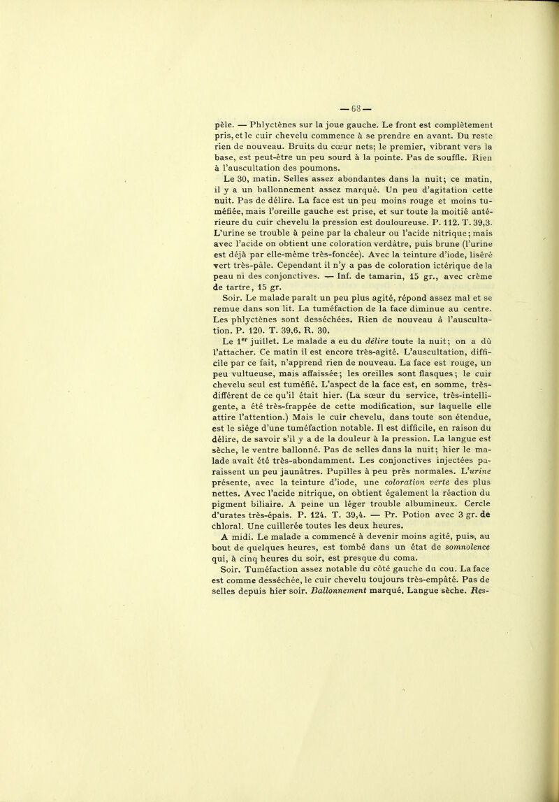 pèle. — Phlyctênes sur la joue gauche. Le front est complètement pris, et le cuir chevelu commence à se prendre en avant. Du reste rien de nouveau. Bruits du cœur nets; le premier, vibrant vers la base, est peut-être un peu sourd à la pointe. Pas de souffle. Rien à l'auscultation des poumons. Le 30, matin. Selles assez abondantes dans la nuit; ce matin, il y a un ballonnement assez marqué. Un peu d'agitation cette nuit. Pas de délire. La face est un peu moins rouge et moins tu- méfiée, mais l'oreille gauche est prise, et sur toute la moitié anté- rieure du cuir chevelu la pression est douloureuse. P. 112. T. 39,3. L'urine se trouble à peine par la chaleur ou l'acide nitrique ; mais avec l'acide on obtient une coloration verdàtre, puis brune (l'urine est déjà par elle-même très-foncée). Avec la teinture d'iode, liséré vert très-pàle. Cependant il n'y a pas de coloration ictérique de la peau ni des conjonctives. — Inf. de tamarin, 15 gr., avec crème de tartre, 15 gr. Soir. Le malade paraît un peu plus agité, répond assez mal et se remue dans son lit. La tuméfaction de la face diminue au centre. Les phlyctênes sont desséchées. Rien de nouveau à l'ausculta- tion. P. 120. T. 39,6. R. 30. Le 1^ juillet. Le malade a eu du délire toute la nuit; on a dù l'attacher. Ce matin il est encore très-agité. L'auscultation, diffi- cile par ce fait, n'apprend rien de nouveau. La face est rouge, un peu vultueuse, mais affaissée ; les oreilles sont flasques ; le cuir chevelu seul est tuméfié. L'aspect de la face est, en somme, très- différent de ce qu'il était hier. (La sœur du service, très-intelli- gente, a été très-frappée de cette modification, sur laquelle elle attire l'attention.) Mais le cuir chevelu, dans toute son étendue, est le siège d'une tuméfaction notable. Il est difficile, en raison du délire, de savoir s'il y a de la douleur à la pression. La langue est sèche, le ventre ballonné. Pas de selles dans la nuit; hier le ma- lade avait été très-abondamment. Les conjonctives injectées pa- raissent un peu jaunâtres. Pupilles à peu près normales. JJurine présente, avec la teinture d'iode, une coloration verte des plus nettes. Avec l'acide nitrique, on obtient également la réaction du pigment biliaire. A peine un léger trouble albumineux. Cercle d'urates très-épais. P. 124. T. 39,4. — Pr. Potion avec 3 gr. de chloral. Une cuillerée toutes les deux heures. A midi. Le malade a commencé à devenir moins agité, puis', au bout de quelques heures, est tombé dans un état de somnolence qui, à cinq heures du soir, est presque du coma. Soir. Tuméfaction assez notable du côté gauche du cou. La face est comme desséchée, le cuir chevelu toujours très-empâté. Pas de selles depuis hier soir. Ballonnement marqué. Langue sèche. Res-