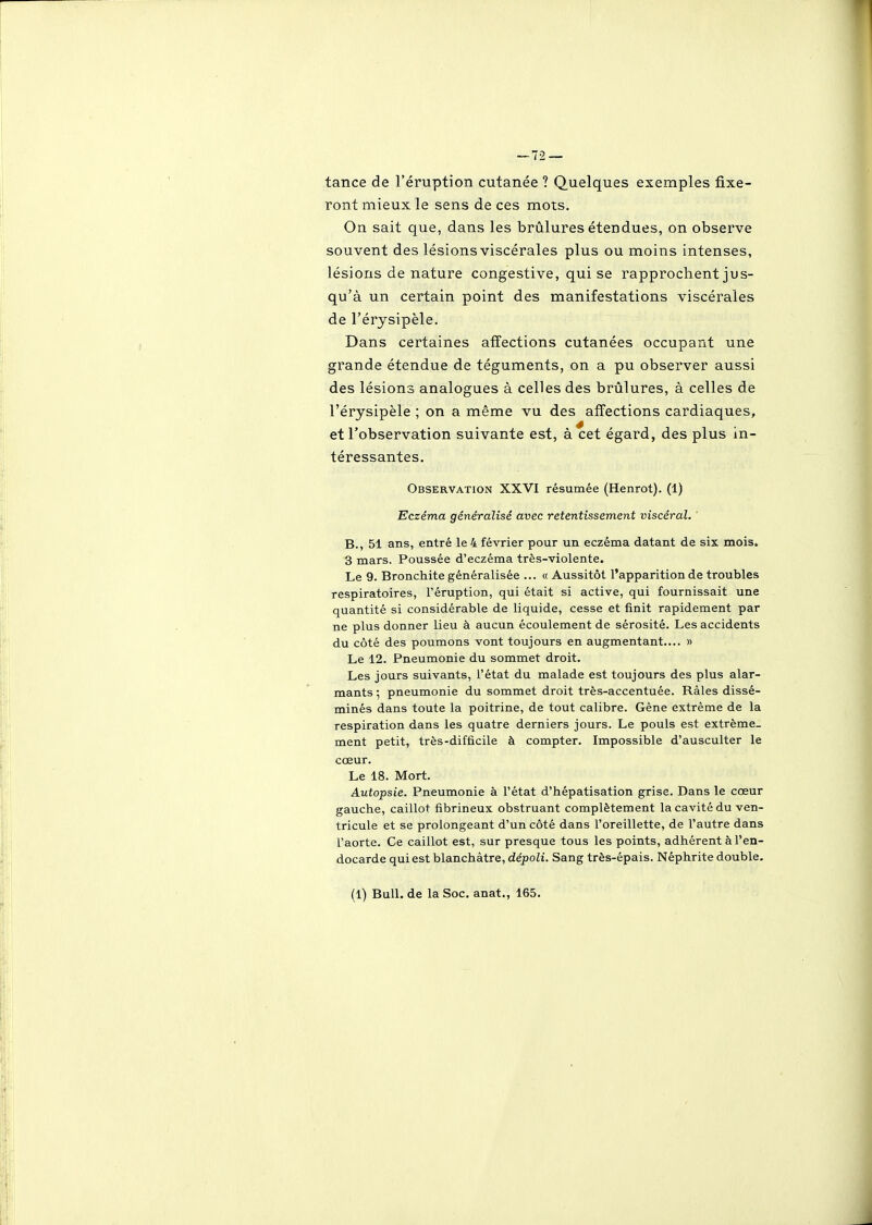 tance de l'éruption cutanée ? Quelques exemples fixe- ront mieux le sens de ces mots. On sait que, dans les brûlures étendues, on observe souvent des lésions viscérales plus ou moins intenses, lésions de nature congestive, qui se rapprochent jus- qu'à un certain point des manifestations viscérales de l'érysipèle. Dans certaines affections cutanées occupant une grande étendue de téguments, on a pu observer aussi des lésions analogues à celles des brûlures, à celles de l'érysipèle ; on a même vu des affections cardiaques, et l'observation suivante est, à cet égard, des plus in- téressantes. Observation XXVI résumée (Henrot). (1) Eczéma généralisé avec retentissement viscéral. B., 51 ans, entré le 4 février pour un eczéma datant de six mois. 3 mars. Poussée d'eczéma très-violente. Le 9. Bronchite généralisée ... « Aussitôt l'apparition de troubles respiratoires, l'éruption, qui était si active, qui fournissait une quantité si considérable de liquide, cesse et finit rapidement par ne plus donner lieu à aucun écoulement de sérosité. Les accidents du côté des poumons vont toujours en augmentant.... » Le 12. Pneumonie du sommet droit. Les jours suivants, l'état du malade est toujours des plus alar- mants ; pneumonie du sommet droit très-accentuée. Râles dissé- minés dans toute la poitrine, de tout calibre. Gêne extrême de la respiration dans les quatre derniers jours. Le pouls est extrême- ment petit, très-difficile à compter. Impossible d'ausculter le cœur. Le 18. Mort. Autopsie. Pneumonie à l'état d'hépatisation grise. Dans le cœur gauche, caillot fibrineux obstruant complètement la cavité du ven- tricule et se prolongeant d'un côté dans l'oreillette, de l'autre dans l'aorte. Ce caillot est, sur presque tous les points, adhérent à l'en- docarde qui est blanchâtre, dépoli. Sang très-épais. Néphrite double. (1) Bull, de la Soc. anat., 165.