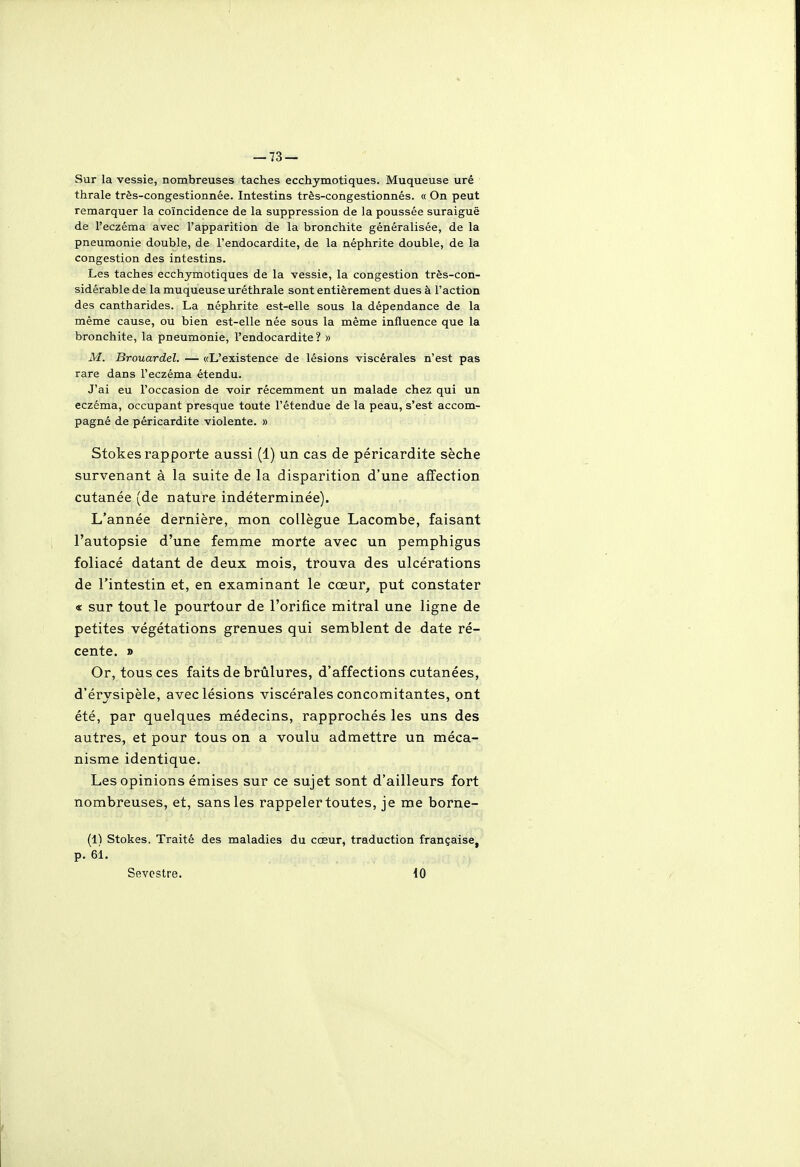 Sur la vessie, nombreuses taches ecchymotiques. Muqueuse urê thrale três-congestionnée. Intestins très-congestionnés. « On peut remarquer la coïncidence de la suppression de la poussée suraiguë de l'eczéma avec l'apparition de la bronchite généralisée, de la pneumonie double, de l'endocardite, de la néphrite double, de la congestion des intestins. Les taches ecchymotiques de la vessie, la congestion très-con- sidérable de la muqueuse uréthrale sont entièrement dues à l'action des cantharides. La néphrite est-elle sous la dépendance de la même cause, ou bien est-elle née sous la même influence que la bronchite, la pneumonie, l'endocardite ? » M. Brouardel. — «L'existence de lésions viscérales n'est pas rare dans l'eczéma étendu. J'ai eu l'occasion de voir récemment un malade chez qui un eczéma, occupant presque toute l'étendue de la peau, s'est accom- pagné de péricardite violente. » Stokes rapporte aussi (1) un cas de péricardite sèche survenant à la suite de la disparition d'une affection cutanée (de nature indéterminée). L'année dernière, mon collègue Lacombe, faisant l'autopsie d'une femme morte avec un pemphigus foliacé datant de deux mois, trouva des ulcérations de l'intestin et, en examinant le cœur, put constater « sur tout le pourtour de l'orifice mitral une ligne de petites végétations grenues qui semblent de date ré- cente. » Or, tous ces faits de brûlures, d'affections cutanées, d'érysipèle, avec lésions viscérales concomitantes, ont été, par quelques médecins, rapprochés les uns des autres, et pour tous on a voulu admettre un méca- nisme identique. Les opinions émises sur ce sujet sont d'ailleurs fort nombreuses, et, sans les rappeler toutes, je me borne- (1^ Stokes. Traité des maladies du cœur, traduction française, p. 61. Sevcstre. iO