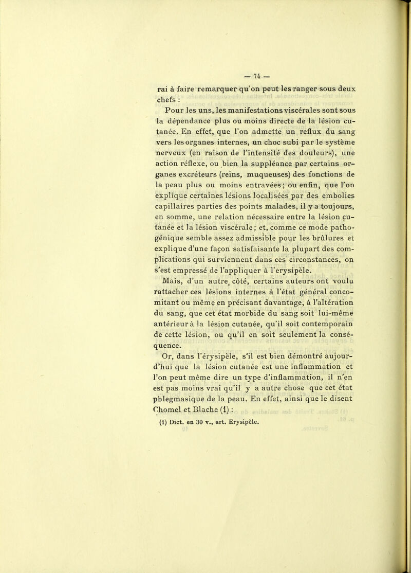 rai à faire remarquer qu'on peut les ranger sous deux chefs : Pour les uns, les manifestations viscérales sont sous la dépendance plus ou moins directe de la lésion cu- tanée. En effet, que l'on admette un reflux du sang vers les organes internes, un choc subi par le système nerveux (en raison de l'intensité des douleurs), une action réflexe, ou bien la suppléance par certains or- ganes excréteurs (reins, muqueuses) des fonctions de la peau plus ou moins entravées; ou enfin, que l'on explique certaines lésions localisées par des embolies capillaires parties des points malades, il y a toujours, en somme, une relation nécessaire entre la lésion cu- tanée et la lésion viscérale; et, comme ce mode patho- génique semble assez admissible pour les brûlures et explique d'une façon satisfaisante la plupart des com- plications qui surviennent dans ces circonstances, on s'est empressé de l'appliquer à l'érysipèle. Mais, d'un autre^ côté, certains auteurs ont voulu rattacher ces lésions internes à l'état général conco- mitant ou même en précisant davantage, à l'altération du sang, que cet état morbide du sang soit lui-même antérieur à la lésion cutanée, qu'il soit contemporain de cette lésion, ou qu'il en soit seulement la consé- quence. Or, dans l'érysipèle, s'il est bien démontré aujour- d'hui que la lésion cutanée est une inflammation et l'on peut même dire un type d'inflammation, il n'en est pas moins vrai qu'il y a autre chose que cet état pblegmasique de la peau. En effet, ainsi que le disent Chômai et Blache (1) : (1) Dict. en 30 v., art. Erysipèle.