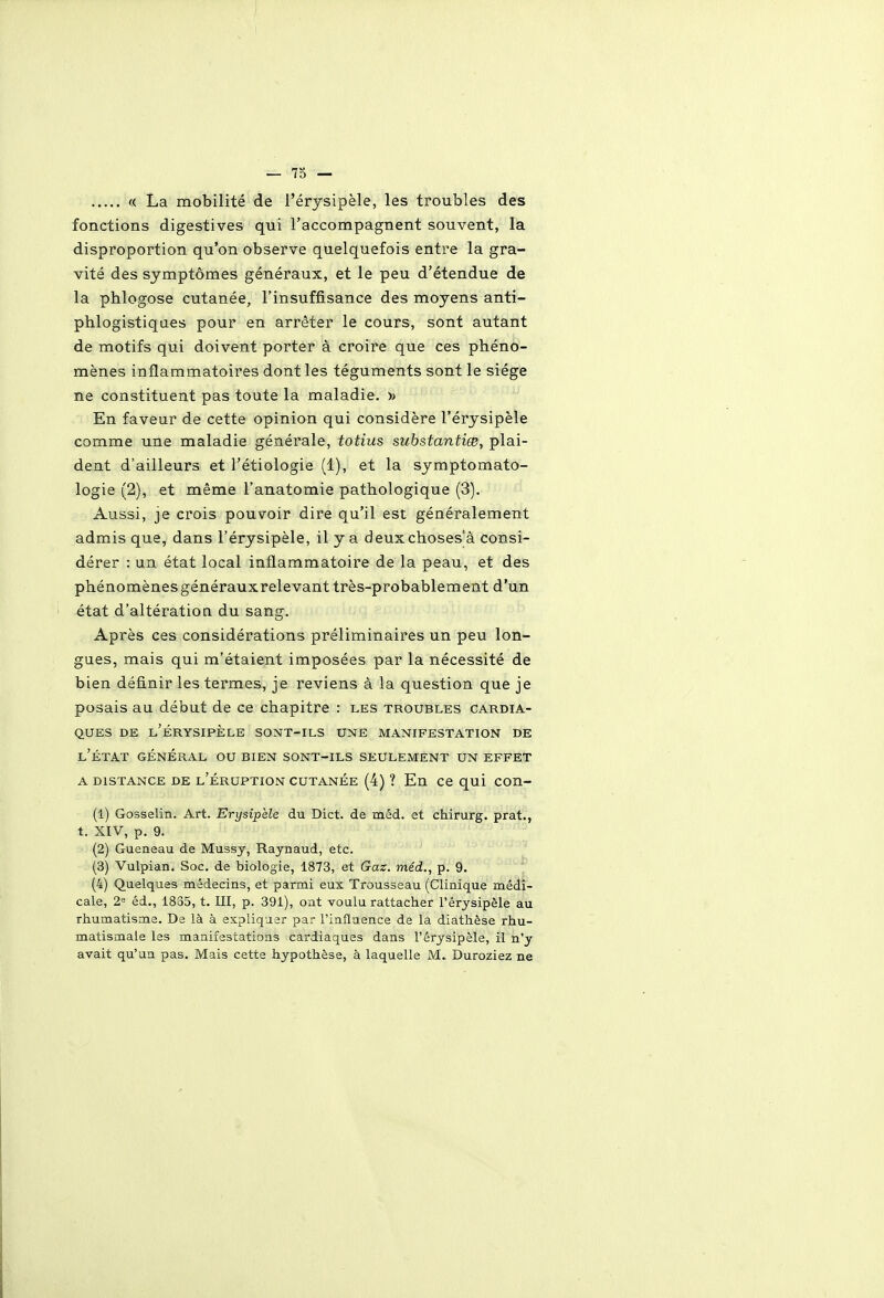 « La mobilité de l'érysipèle, les troubles des fonctions digestives qui l'accompagnent souvent, la disproportion qu'on observe quelquefois entre la gra- vité des symptômes généraux, et le peu d'étendue de la phlogose cutanée, l'insuffisance des moyens anti- phlogistiqaes pour en arrêter le cours, sont autant de motifs qui doivent porter à croire que ces phéno- mènes inflammatoires dont les téguments sont le siège ne constituent pas toute la maladie. » En faveur de cette opinion qui considère l'érysipèle comme une maladie générale, totius substantiœ, plai- dent d'ailleurs et l'étiologie (1), et la symptomato- logie (2), et même l'anatomie pathologique (3). Aussi, je crois pouvoir dire qu'il est généralement admis que, dans l'érysipèle, il y a deuxchoses'à consi- dérer : un état local inflammatoire de la peau, et des phénomènes générauxrelevant très-probablement d'un état d'altération du sang. Après ces considérations préliminaires un peu lon- gues, mais qui m'étaient imposées par la nécessité de bien définir les termes, je reviens à la question que je posais au début de ce chapitre : les troubles cardia- ques DE l'érysipèle SONT-ILS UNE MANIFESTATION DE l'état général ou BIEN SONT-ILS SEULEMENT UN EFFET A DISTANCE DE l'éruption cutanée (4) ? En Ce qui con- (1) Gosselin. Art. Erysipèle du Dict. de méd. et chirurg. prat., t. XIV, p. 9. (2) Gueneau de Mussy, Raynaud, etc. (3) Vulpian. Soc. de biologie, 1873, et Gaz. méd., p. 9. (4) Quelques médecins, et parmi eux Trousseau (Clinique médi- cale, 2= éd., 1835, t. m, p. 391), ont voulu rattacher l'érysipèle au rhumatisme. De là à expliquer par l'influence de la diathèse rhu- matismale les manifestations cardiaques dans l'érysipèle, il n'y avait qu'un pas. Mais cette hypothèse, à laquelle M.. Duroziez ne