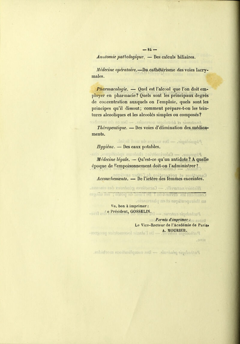 Anatomiepathologique■ — Des calculs biliaires. Médecine opératoire.—Du cathétérisme des voies lacry- males. Pharmacologie. — Quel est l'alcool que l'on doit em- ployer en pharmacie? Quels sont les principaux degrés de concentration auxquels on l'emploie, quels sont les principes qu'il dissout; comment prépare-t-on les tein- tures alcooliques et les alcoolés simples ou composés? Thérapeutique. — Des voies d'élimination des médica- ments. Hygiène. — Des eaux potables. Médecine légale, — Qu'est-ce qu'un antidote ? A quelle époque de l'empoisonnement doit-on l'administjer ? Accouchements. — De l'ictère des femmes enceintes. (ifoq 'i(vit) ; Vu, bon à imprimer : e Président, GOSSELIN. Permis d'imprimer : |,| Le Vice-Recteur de l'Académie de Paris» A. MOURIIÎII.