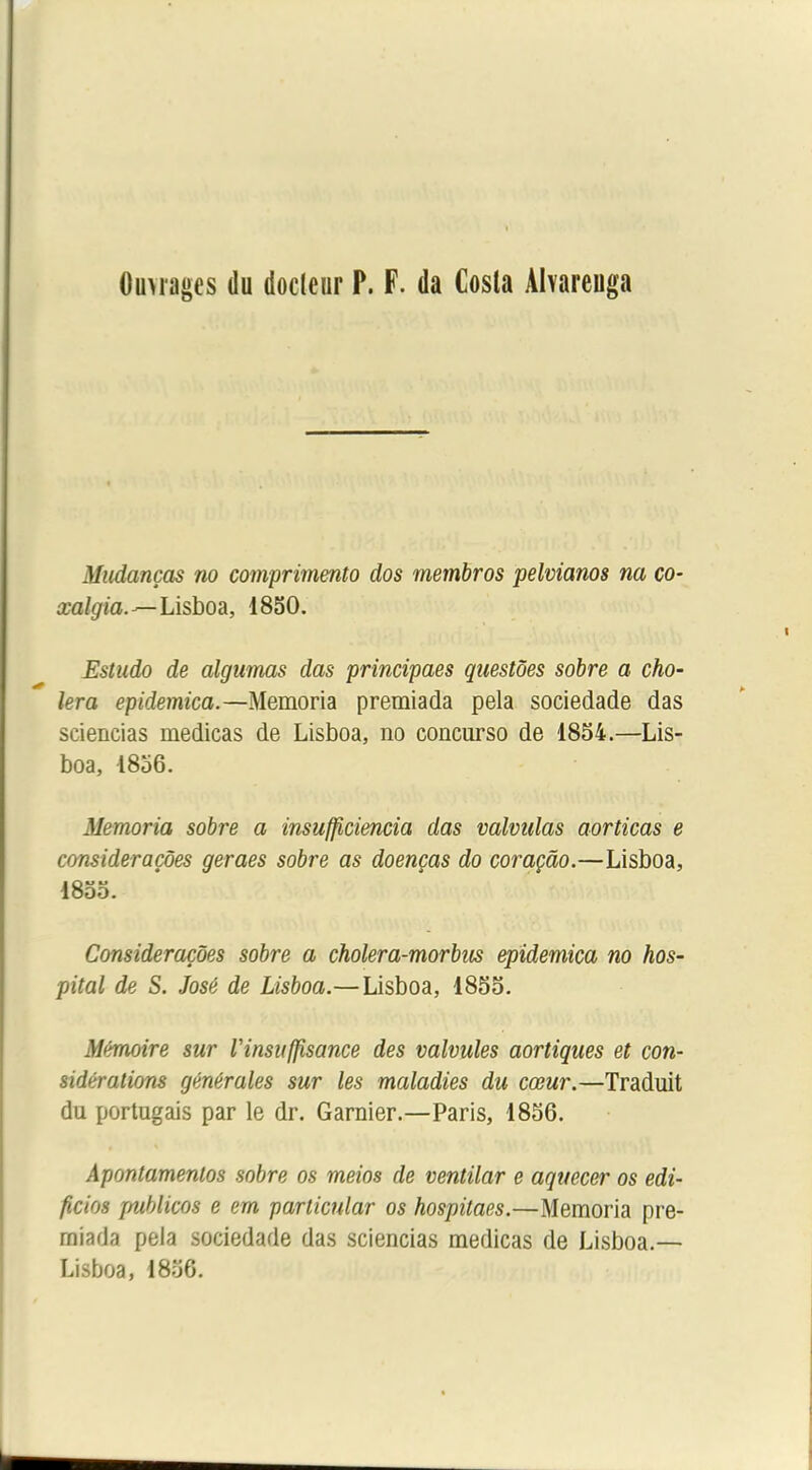 0images du docteur P. F. da Cosla Aharenga Mudanças no comprimento dos membros pelvianos na co- xalgia.—Lisboa, 1850. Estudo de algumas das principaes questôes sobre a cho- iera epidemica.—Memom premiada pela sociedade das sciencias medicas de Lisboa, no concurso de 1854.—Lis- boa, 1856. Memoria sobre a insufficiencia das calculas aorticas e consideraçôes geraes sobre as doenças do coraçâo.—Lisboa, 1855. Consideraçôes sobre a cholera-morbus epidemica no hos- pital de S. José de Lisboa.—Lisboa, 1855. Mémoire sur Vinsuffisance des calcules aortiques et con- sidérations générales sur les maladies du cœur.—Traduit du portugais par le dr. Garnier.—Paris, 1856. Apontamenlos sobre os meios de centilar e aquecer os edi- ficios publicos e em parlicnlar os hospitaes.—Memoria pre- rniada pela sociedade das sciencias medicas de Lisboa.— Lisboa, 1856.