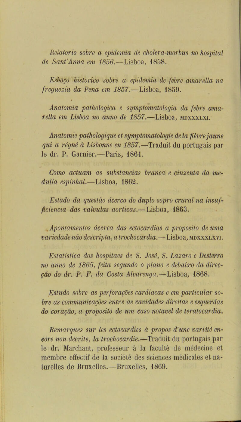 Relatorio sobre a epidemia de cholera-morbus no hospital de Sauf Anna em 1856.—Lisboa, 1858. Esboço historico sobre a epidemia de febre amarella na freguezia da Pena em 1857.—Lisboa, 1859. i Anatomia pathologica e symptomatologia da febre ama- rella em Lisboa no anno de 1857.—Lisboa, mdxxxlxi. Anatomie pathologique et symptomatologie de la fièvre jaune qui a régné à Lisbonne en 1857.—Traduit du portugais par le dr. P. Garnier.—Paris, 1861. Como actuam as substancias branca e cimenta da me- dulla espinhal.—Lisboa, 1862. Estado da questâo âcerca do duplo sopro crural na insuf- ficiencia das valvulas aorticas.—Lisboa, 1863. , Apontamentos âcerca das ectocardias a proposito de uma variedadenâo descripta, atrochocardia.—Lisboa, mdxxxlxvi. Estatistica dos hospitaes de S. José, S. Lazaro e Desterro no anno de 1865, feita segundo o piano e debaixo da direc- çâo do dr. P. F. da Costa Alvarenga.—Lisboa, 1868. Estudo sobre as perforaçôes cardiacas e em particular so- bre as communicaçôes entre as cavidades direitas e esquerdas do coraçâo, a proposito de um caso notavel de teratocardia. Remarques sur les ectocardies à propos d'une variété en- core non décrite, la trochocardie.—Traduit du portugais par le dr. Marchant, professeur à la faculté de médecine et membre effectif de la société des sciences médicales et na- turelles de Bruxelles.—Bruxelles, 1869.