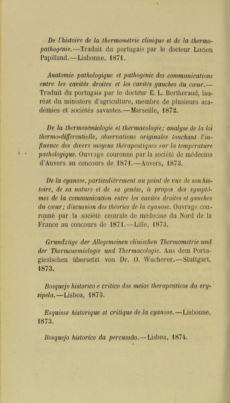 De l'histoire de la thermométrie clinique et de la thermo- pathogénie.—Traduit du portugais par le docteur Lucien Papillaud.—Lisbonne, 1871. Anatomie pathologique et pathogénie des communications entre les cavités droites et les cavités gauches du cœur.— Traduit du portugais par le docteur E. L. Bertherand, lau- réat du ministère d’agriculture, membre de plusieurs aca- démies et sociétés savantes.—Marseille, 1872. De la thermosémiologie et thermacologie; analyse de la loi thermo-différentielle, observations originales touchant l'in- fluence des divers moyens thérapeutiques sur la température pathologique. Ouvrage couronné par la société de médecine d’Anvers au concours de 1871.—Anvers, 1873. De la cyanose, particulièrement au point de vue de son his- toire, de sa nature et de sa genèse, à propos des symptô- mes de la communication entre les cavités droites et gauches du cœur; discussion des théories de la cyanose. Ouvrage cou- ronné par la société centrale de médecine du Nord de la France au concours de 1871.—Lille, 1873. Grundzüge der Allegemeinen clinischen Thermometrie und der Thermosemiologie und Thermacologie. Aus dem Portu- giesiscben übersetzt von Dr. O. Wucherer.—Stuttgart, 1873. Bosquejo historico e critico dos meios therapeuticos da ery- sipela.—Lisboa, 1873. Esquisse historique et critique de la cyanose.—Lisbonne, 1873. Bosquejo historico da percussào.—Lisboa, 1874.