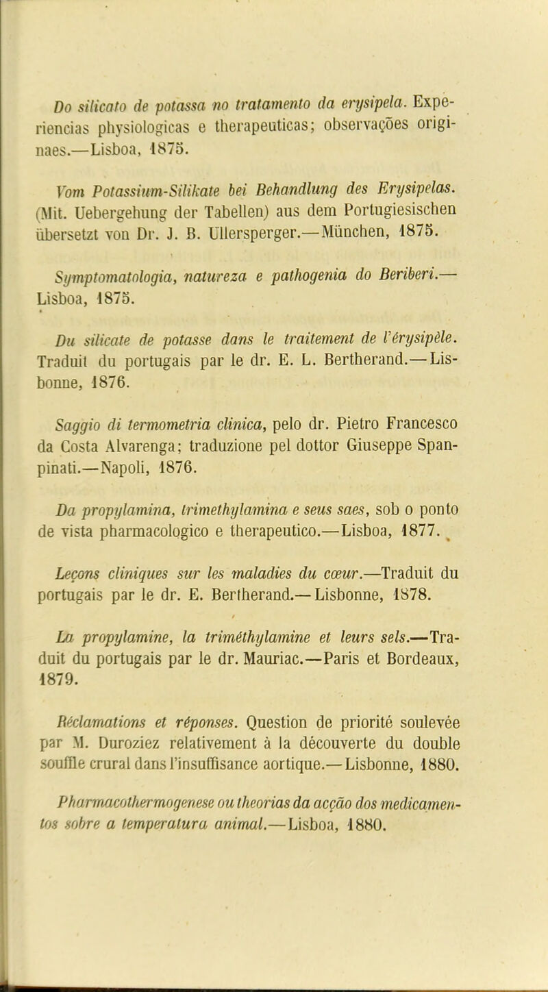 Do silicato de potassa no tratamento da erysipela. Expe- riencias physiologicas e therapeuticas; observaçôes origi- naes.—Lisboa, 1875. Vom Potassiwn-Silikate bei Behandlung des Erysipelas. (Mit. Uebergehung der Tabellen) aus dem Porlugiesischen übersetzt von Dr. J. B. Ullersperger.—München, 1875. Symptomatnlogia, natureza e pathogenia do Béribéri.— Lisboa, 1875. Du silicate de potasse dans le traitement de Vérysipèle. Traduit du portugais par le dr. E. L. Bertherand.—Lis- bonne, 1876. Saggio di termometria clinica, pelo dr. Pietro Francesco da Costa Àlvarenga; traduzione pel dottor Giuseppe Span- pinati.—Napoli, 1876. Da propylamina, trimethylamina e seus saes, sob o ponto de vista pharmacologico e therapeutico.—Lisboa, 1877. Leçons cliniques sur les maladies du cœur.—Traduit du portugais par le dr. E. Bertherand.—Lisbonne, 1878. / La propylamine, la triméthylamine et leurs sels.—Tra- duit du portugais par le dr. Mauriac.—Paris et Bordeaux, 1879. Réclamations et réponses. Question de priorité soulevée par M. Duroziez relativement à la découverte du double souffle crural dans l’insuffisance aortique.— Lisbonne, 1880. Pharmacothermogenese ou theorias da acçâo dos médicamen- tas sobre a temperalura animal.—Lisboa, 1880.