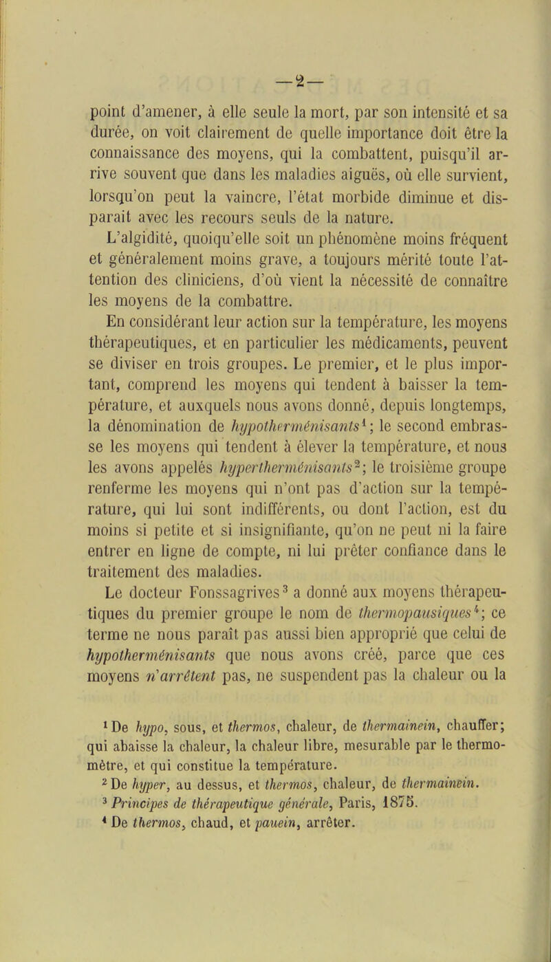 point d’amener, à elle seule la mort, par son intensité et sa durée, on voit clairement de quelle importance doit être la connaissance des moyens, qui la combattent, puisqu’il ar- rive souvent que dans les maladies aiguës, où elle survient, lorsqu’on peut la vaincre, l’état morbide diminue et dis- parait avec les recours seuls de la nature. L’algidité, quoiqu’elle soit un phénomène moins fréquent et généralement moins grave, a toujours mérité toute l’at- tention des cliniciens, d’où vient la nécessité de connaître les moyens de la combattre. En considérant leur action sur la température, les moyens thérapeutiques, et en particulier les médicaments, peuvent se diviser en trois groupes. Le premier, et le plus impor- tant, comprend les moyens qui tendent à baisser la tem- pérature, et auxquels nous avons donné, depuis longtemps, la dénomination de hypotherménisants1 ; le second embras- se les moyens qui tendent à élever la température, et nous les avons appelés hypertherménisants2; le troisième groupe renferme les moyens qui n’ont pas d'action sur la tempé- rature, qui lui sont indifférents, ou dont l’action, est du moins si petite et si insignifiante, qu’on ne peut ni la faire entrer en ligne de compte, ni lui prêter confiance dans le traitement des maladies. Le docteur Fonssagrives3 a donné aux moyens thérapeu- tiques du premier groupe le nom de thermopausiques4; ce terme ne nous paraît pas aussi bien approprié que celui de hypotherménisants que nous avons créé, parce que ces moyens ri arrêtent pas, ne suspendent pas la chaleur ou la 1 De hypo, sous, et thermos, chaleur, de thermainein, chauffer; qui ahaisse la chaleur, la chaleur libre, mesurable par le thermo- mètre, et qui constitue la température. 2 De hyper, au dessus, et thermos, chaleur, de thermainein. 3 Principes de thérapeutique générale, Paris, 1875. 4 De thermos, chaud, et pauein, arrêter.