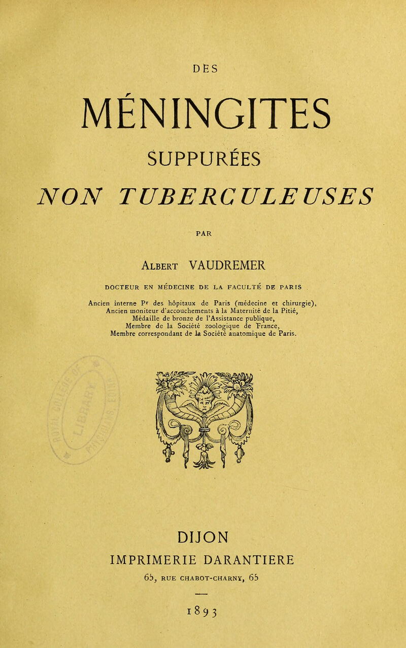 DES r MENINGITES SUPPURÉES NON TUBERCULEUSES DOCTEUR EN MÉDECINE DE LA FACULTE DE PARIS Ancien interne des hôpitaux de Paris (médecine et chirurgie), Ancien moniteur d'accouchements à la Maternité de la Pitié, Médaille de bronze de l'Assistance publique, Membre de la Société zoologique de France, Membre correspondant de Ja Société anatomique de Paris. PAR Albert VAUDREMER DIJON IMPRIMERIE DARANTIERE 6i), RUE CHABOT-CHARNY, 65 1893