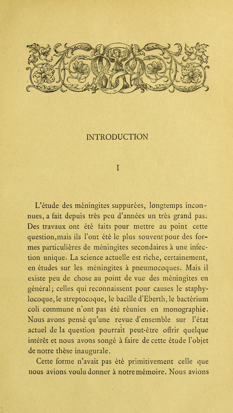I L'étude des méningites supputées, longtemps incon- nues, a fait depuis très peu d'années un très grand pas. Des travaux ont été faits pour mettre au point cette question,mais ils l'ont été le plus souvent pour des for- mes particulières de méningites secondaires à une infec- tion unique. La science actuelle est riche, certainement, en études sur les méningites à pneumocoques. Mais il existe peu de chose au point de vue des méningites en général; celles qui reconnaissent pour causes le staphy- locoque, le streptocoque, le bacille d'Eberth,le bactérium coli commune n'ont pas été réunies en monographie. Nous avons pensé qu'une revue d'ensemble sur l'état actuel de la question pourrait peut-être oârir quelque intérêt et nous avons songé à faire de cette étude l'objet de notre thèse inaugurale. Cette forme n'avait pas été primitivement celle que nous avions voulu donner à notremémoire. Nous avions