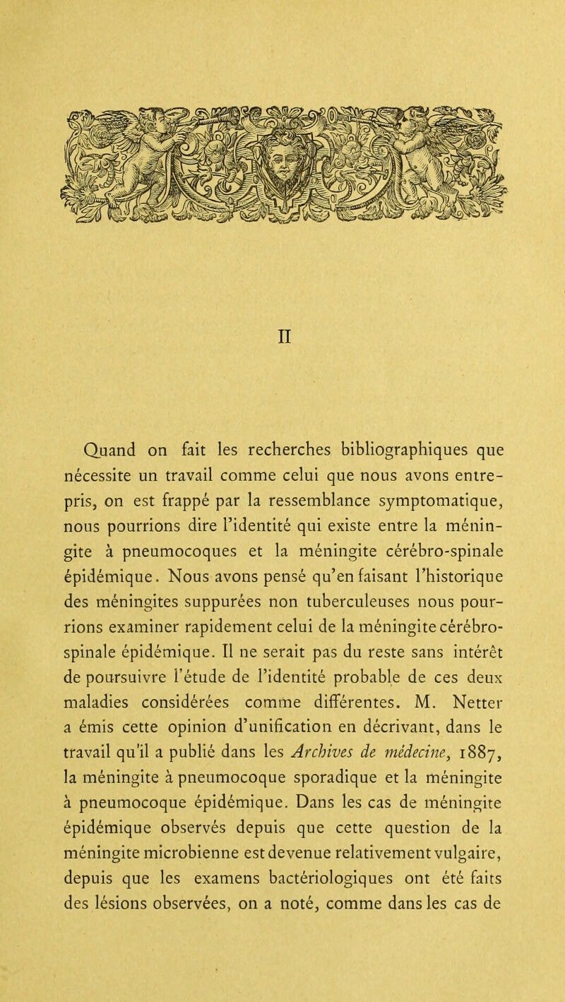II Quand on fait les recherches bibliographiques que nécessite un travail comme celui que nous avons entre- pris, on est frappé par la ressemblance symptomatique, nous pourrions dire l'identité qui existe entre la ménin- gite à pneumocoques et la méningite cérébro-spinale épidémique. Nous avons pensé qu'en faisant l'historique des méningites suppurées non tuberculeuses nous pour- rions examiner rapidement celui de la méningite cérébro- spinale épidémique. Il ne serait pas du reste sans intérêt de poursuivre l'étude de l'identité probable de ces deux maladies considérées comme différentes. M. Netter a émis cette opinion d'unification en décrivant, dans le travail qu'il a publié dans les Archives de médecine, 1887, la méningite à pneumocoque sporadique et la méningite à pneumocoque épidémique. Dans les cas de méningite épidémique observés depuis que cette question de la méningite microbienne est devenue relativement vulgaire, depuis que les examens bactériologiques ont été faits des lésions observées, on a noté, comme dans les cas de