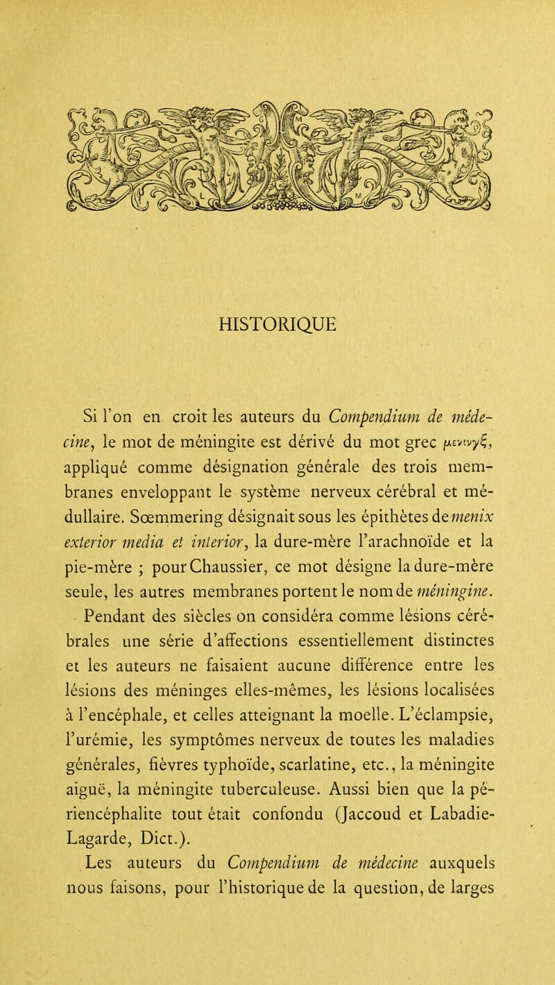Si l'on en croit les auteurs du Compendium de méde- cine, le mot de méningite est dérivé du mot grec fisvtvy^, appliqué comme désignation générale des trois mem- branes enveloppant le système nerveux cérébral et mé- dullaire. Sœmmering désignait sous les épithètesdewÊWLt exterior média et inierior, la dure-mère l'arachnoïde et la pie-mère ; pourChaussier, ce mot désigne la dure-mère seule, les autres membranes portent le nom de me'wm^îW. Pendant des siècles on considéra comme lésions céré- brales une série d'affections essentiellement distinctes et les auteurs ne faisaient aucune différence entre les lésions des méninges elles-mêmes, les lésions localisées à l'encéphale, et celles atteignant la moelle. L'éclampsie, l'urémie, les symptômes nerveux de toutes les maladies générales, fièvres typhoïde, scarlatine, etc., la méningite aiguë, la méningite tuberculeuse. Aussi bien que la pé- riencéphalite tout était confondu (Jaccoud et Labadie- Lagarde, Dict.). Les auteurs du Compendium de médecine auxquels nous faisons, pour l'historique de la question, de larges